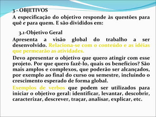 3 - OBJETIVOS A especificação do objetivo responde às questões para quê  e  para quem .  E são divididos em:  3.1-Objetivo Geral  Apresenta a visão global do trabalho a ser desenvolvido.  Relaciona-se com o conteúdo e as idéias que permearão as atividades.  Devo apresentar o objetivo que quero atingir com esse projeto. Por que quero fazê-lo, quais os benefícios? São mais amplos e complexos, que poderão ser alcançados, por exemplo ao final do curso ou semestre, incluindo o crescimento esperado de forma global. Exemplos de verbos  que podem ser utilizados para iniciar o objetivo geral: identificar, levantar, descobrir, caracterizar, descrever, traçar, analisar, explicar, etc. 