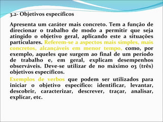 3.2- Objetivos específicos Apresenta um caráter mais concreto. Tem a função de direcionar o trabalho de modo a permitir que seja atingido o objetivo geral, aplicando este a situações particulares.  Referem-se a aspectos mais simples, mais concretos, alcançáveis em menor tempo,  como, por exemplo, aqueles que surgem ao final de um período de trabalho e, em geral, explicam desempenhos observáveis. Deve-se utilizar de no máximo 03 (três) objetivos específicos. Exemplos de verbos  que podem ser utilizados para iniciar o objetivo específico: identificar, levantar, descobrir, caracterizar, descrever, traçar, analisar, explicar, etc. 