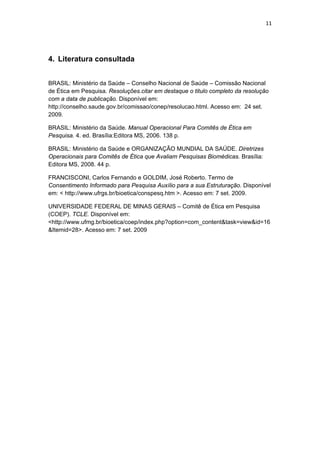11 
 
4. Literatura consultada
BRASIL: Ministério da Saúde – Conselho Nacional de Saúde – Comissão Nacional
de Ética em Pesquisa. Resoluções.citar em destaque o titulo completo da resolução
com a data de publicação. Disponível em:
http://conselho.saude.gov.br/comissao/conep/resolucao.html. Acesso em: 24 set.
2009.
BRASIL: Ministério da Saúde. Manual Operacional Para Comitês de Ética em
Pesquisa. 4. ed. Brasília:Editora MS, 2006. 138 p.
BRASIL: Ministério da Saúde e ORGANIZAÇÃO MUNDIAL DA SAÚDE. Diretrizes
Operacionais para Comitês de Ética que Avaliam Pesquisas Biomédicas. Brasília:
Editora MS, 2008. 44 p.
FRANCISCONI, Carlos Fernando e GOLDIM, José Roberto. Termo de
Consentimento Informado para Pesquisa Auxílio para a sua Estruturação. Disponível
em: < http://www.ufrgs.br/bioetica/conspesq.htm >. Acesso em: 7 set. 2009.
UNIVERSIDADE FEDERAL DE MINAS GERAIS – Comitê de Ética em Pesquisa
(COEP). TCLE. Disponível em:
<http://www.ufmg.br/bioetica/coep/index.php?option=com_content&task=view&id=16
&Itemid=28>. Acesso em: 7 set. 2009
 
 