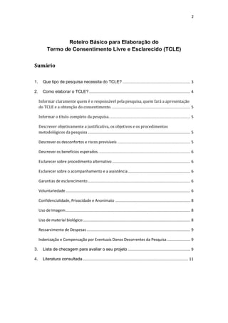 2 
 
Roteiro Básico para Elaboração do 
Termo de Consentimento Livre e Esclarecido (TCLE)
Sumário 
 
1.  Que tipo de pesquisa necessita do TCLE? ................................................................ 3 
2.  Como elaborar o TCLE? ................................................................................................ 4 
Informar claramente quem é o responsável pela pesquisa, quem fará a apresentação 
do TCLE e a obtenção do consentimento. .......................................................................... 5 
Informar o título completo da pesquisa. ............................................................................ 5 
Descrever objetivamente a justificativa, os objetivos e os procedimentos 
metodológicos da pesquisa ................................................................................................. 5 
Descrever os desconfortos e riscos previsíveis ..................................................................... 5 
Descrever os benefícios esperados. ...................................................................................... 6 
Esclarecer sobre procedimento alternativo .......................................................................... 6 
Esclarecer sobre o acompanhamento e a assistência ........................................................... 6 
Garantias de esclarecimento ................................................................................................. 6 
Voluntariedade ...................................................................................................................... 6 
Confidencialidade, Privacidade e Anonimato ....................................................................... 8 
Uso de Imagem ...................................................................................................................... 8 
Uso de material biológico: ..................................................................................................... 8 
Ressarcimento de Despesas .................................................................................................. 9 
Indenização e Compensação por Eventuais Danos Decorrentes da Pesquisa ...................... 9 
3.  Lista de checagem para avaliar o seu projeto ........................................................... 9 
4.  Literatura consultada .................................................................................................... 11 
 
 