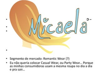 • MERCADO - DISCIPLINA DE PLANEJAMENTO E PROJETO –
  TAMANHO E MATERIAL
• • Marca: - Definir nome e criar logotipo e logomarca
• • - Segmento de mercado: ex.: Sport chic, street wear,
  fashion., fazer um breve texto falando sobre esse
  SEGMENTO e qual sua relação com a coleção.


• Sweet fasion??????? rsrsrsrsrs

• Segmento de mercado: Romantic Wear (?)
• Eu não queria colocar Casual Wear, ou Party Wear... Porque
  as minhas consumidoras usam a mesma roupa no dia a dia
  e pra sair...
 
