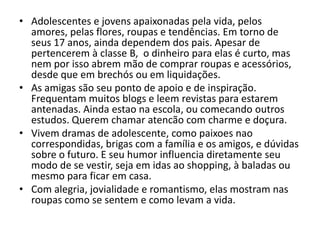 • Adolescentes e jovens apaixonadas pela vida, pelos
  amores, pelas flores, roupas e tendências. Em torno de
  seus 17 anos, ainda dependem dos pais. Apesar de
  pertencerem à classe B, o dinheiro para elas é curto, mas
  nem por isso abrem mão de comprar roupas e acessórios,
  desde que em brechós ou em liquidações.
• As amigas são seu ponto de apoio e de inspiração.
  Frequentam muitos blogs e leem revistas para estarem
  antenadas. Ainda estao na escola, ou comecando outros
  estudos. Querem chamar atencão com charme e doçura.
• Vivem dramas de adolescente, como paixoes nao
  correspondidas, brigas com a família e os amigos, e dúvidas
  sobre o futuro. E seu humor influencia diretamente seu
  modo de se vestir, seja em idas ao shopping, à baladas ou
  mesmo para ficar em casa.
• Com alegria, jovialidade e romantismo, elas mostram nas
  roupas como se sentem e como levam a vida.
 