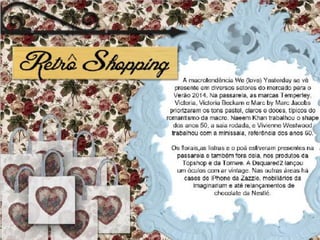 Mercado Vintage
• A macrotendência We (love) Yesterday se vê presente
  em diversos setores do mercado para o Verão 2014. Na
  passarela, as marcas Temperley, Victoria, Victoria
  Beckam e Marc by Marc Jacobs priorizaram os tons
  pastel, claros e doces, típicos do romantismo da macro.
  Naeem Khan trabalhou o shape dos anos 50, a saia
  rodada, e Vivienne Westwood trabalhou com a
  minissaia, referência dos anos 60.
• Os florais,as listras e o poá estiveram presentes na
  passarela e também fora dela, nos produtos da
  Topshop e da Tomwe. A Dsquared2 lançou um óculos
  com ar vintage. Nas outras áreas há cases de iPhone da
  Zazzle, mobiliários da Imaginarium e até
  relançamentos de chocolate da Nestlé
 