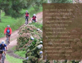 Este roteiro é o principal destino
dos cicloturistas no Brasil e o
primeiro no país planejado e
organizado especialmente para
ser percorrido de bicicleta,
inspirado no caminho de
Santiago de Compostela. Foi
desenhado de modo a passar
pelos melhores atrativos turísticos
da região, como cachoeiras,
arquitetura colonial e atrativos
naturais, passando por estradas
de terra bonitas e tranquilas.
 