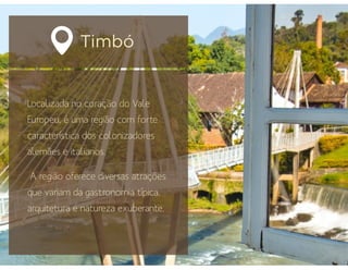 Timbó
Localizada no coração do Vale
Europeu, é uma região com forte
característica dos colonizadores
alemães e italianos.
A região oferece diversas atrações
que variam da gastronomia típica,
arquitetura e natureza exuberante.
 