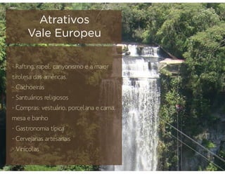 - Rafting, rapel, canyonismo e a maior
tirolesa das américas.
- Cachoeiras
- Santuários religiosos
- Compras: vestuário, porcelana e cama,
mesa e banho
- Gastronomia típica
- Cervejarias artesanais
- Vinícolas
Atrativos
Vale Europeu
 