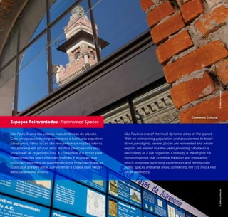 16 17
São Paulo é uma das cidades mais dinâmicas do planeta.
Com uma população empreendedora e habituada a quebrar
paradigmas, vários locais são reinventados e regiões inteiras
são alteradas em poucos anos dando à paulicéia uma per-
sonalidade de organismo vivo. A criatividade é o motor para
transformações que combinam tradição e inovação, que
propiciam experiências surpreendentes e revigoram espaços
públicos e grandes áreas, convertendo a cidade num verda-
deiro laboratório urbano.
São Paulo is one of the most dynamic cities of the planet.
With an enterprising population and accustomed to break-
down paradigms, several places are reinvented and whole
regions are altered in a few years providing São Paulo a
personality of a live organism. Creativity is the engine for
transformations that combine tradition and innovation,
which propitiate surprising experiences and reinvigorate
public spaces and large areas, converting the city into a real
urban laboratory.
Espaços Reinventados / Reinvented Spaces
©JeffersonPancieri©JeffersonPancieri
Catavento Cultural
 