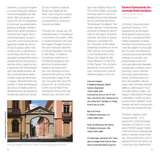 22 23
moderna, a Casa da Imagem
é a nova instituição voltada à
memória fotográfica de São
Paulo. Além de abrigar um
acervo de 710 mil fotografias
e promover sua preservação,
pesquisa e difusão, também
desenvolve ações voltadas à
memória da imagem docu-
mental paulistana. Ocupa a
Casa Nº1, uma construção da
segunda metade do século
19 que já passou pelos mais
variados usos, e administra o
vizinho Beco do Pinto, uma
passagem antigamente utiliza-
da para trânsito de pessoas e
animais entre o largo da Sé e
a várzea do Rio Tamanduateí,
que hoje expõe projetos de
arte contemporânea desen-
volvidos especialmente para
o espaço. Recentemente res-
taurado, o Solar da Marquesa
de Santos completa este trio.
Remanescente da arquitetura
residencial urbana do século
18, este imóvel é a sede do
Museu da Cidade de São
Paulo. Este conjunto constitui
um novo espaço de referên-
cia arquitetônica, histórica e
cultural da cidade.
Through the cultural use, this
important place in downtown
is returned to the public. With
a modern proposal, the Casa
da Imagem [Image House] is
the new institution devoted
to the photographic memory
of São Paulo. In addition
to hosting a collection of
710,000 photographs and
promote its preservation,
research and dissemina-
tion, also develops actions
aimed at the memory of the
documentary image of the
city. Occupies the Casa Nº1
[House No. 1], construction
of the second half of the
nineteenth century that had
several uses, and also man-
ages the neighbor Beco do
Pinto [Pinto Alley], a passage
formerly used for transit of
people and animals between
the Sé Cathedral and River
Tamanduateí floodplain, that
today exposes contemporary
art projects designed specifi-
cally for the space. Recently
restored, the Solar of Santos
Marquise completes this
trio. Remnant of the urban
residential architecture of the
18th century, this building
is the headquarters of the
Museu da Cidade de São
Paulo [Museum of the City
of São Paulo]. This complex
represents a new architec-
tural, historical and cultural
reference place in the city.
Casa da Imagem
R. Roberto Simonsen, 136-B
Centro / Downtown
+5511 3106-5122
Consulta ao acervo: De 3ª a 6ª
feira, das 9h às 17h / Research on
the collection: Tuesday to Friday
from 9 am to 5 pm.
Beco do Pinto
R. Roberto Simonsen, s/n
+5511 3106-5122
Solar da Marquesa de Santos
R. Roberto Simonsen, 136
+5511 3241-1081
3ª a domingo, das 9h às 17h / Tues-
day to Sunday from 9 am to 5 pm
www.museudacidade.sp.gov.br
Centro Cultural da Ju-
ventude Ruth Cardoso
Ruth Cardoso Youth
Cultural Center
O Centro Cultural da Juven-
tude Ruth Cardoso - CCJ,
equipamento da Secretaria
Municipal de Cultura, encon-
tra-se em uma área de 8.000
metros quadrados no bairro
Vila Nova Cachoeirinha, zona
norte da cidade. A construção
do CCJ partiu da reforma de
uma estrutura antes destinada
a abrigar um sacolão. Sua
programação conta com
uma vasta gama de atividades
voltadas para o público jovem,
incluindo cursos e oficinas,
encontros, performances e
shows. Os temas giram em
torno de questões culturais
atuais, artes circenses, literárias,
gráficas, audiovisuais e musi-
cais, além dança e teatro. Um
espaço onde pulsam energia e
criatividade, e onde os jovens
se encontram, debatem, se ali-
mentam de arte e a produzem,
em suas mais diversas formas.
The Ruth Cardoso Youth
Cultural Center - CCJ,
equipment of the Municipal
Secretary of Culture, is in an
area of 8,000 square meters
in the Vila Nova Cachoeirinha
district, northern zone of the
city. The construction of CCJ
started off from the reform of
a structure once destined toCasa da Imagem/ Beco do Pinto/ Solar da Marquesa de Santos
©DivulgaçãoMuseudaCidadedeSãoPaulo
 