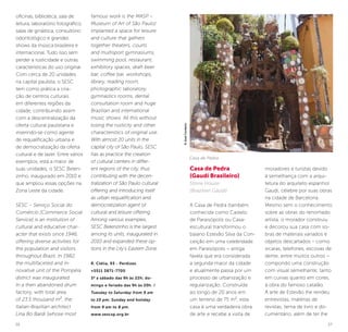 26 27
oficinas, biblioteca, sala de
leitura, laboratório fotográfico,
salas de ginástica, consultório
odontológico e grandes
shows da música brasileira e
internacional. Tudo isso sem
perder a rusticidade e outras
características do uso original.
Com cerca de 20 unidades
na capital paulista, o SESC
tem como prática a cria-
ção de centros culturais
em diferentes regiões da
cidade, contribuindo assim
com a descentralização da
oferta cultural paulistana e
inserindo-se como agente
de requalificação urbana e
de democratização da oferta
cultural e de lazer. Entre vários
exemplos, está a maior de
suas unidades, o SESC Belen-
zinho, inaugurado em 2010 e
que ampliou essas opções na
Zona Leste da cidade.
SESC – Serviço Social do
Comércio [Commerce Social
Service] is an institution of
cultural and educative char-
acter that exists since 1946,
offering diverse activities for
the population and visitors
throughout Brazil. In 1982,
the multifaceted and in-
novative unit of the Pompéia
district was inaugurated.
In a then abandoned drum
factory, with total area
of 23.5 thousand m², the
Italian-Brazilian architect
Lina Bo Bardi (whose most
famous work is the MASP –
Museum of Art of São Paulo)
implanted a space for leisure
and culture that gathers
together theaters, courts
and multisport gymnasiums,
swimming pool, restaurant,
exhibitory spaces, draft beer
bar, coffee bar, workshops,
library, reading room,
photographic laboratory,
gymnastics rooms, dental
consultation room and huge
Brazilian and international
music shows. All this without
losing the rusticity and other
characteristics of original use.
With almost 20 units in the
capital city of São Paulo, SESC
has as practice the creation
of cultural centers in differ-
ent regions of the city, thus
contributing with the decen-
tralization of São Paulo cultural
offering and introducing itself
as urban requalification and
democratization agent of
cultural and leisure offering.
Among various examples,
SESC Belenzinho is the largest
among its units, inaugurated in
2010 and expanded these op-
tions in the city’s Eastern Zone.
R. Clélia, 93 - Perdizes
+5511 3871-7700
3ª a sábado das 9h às 22h; do-
mingo e feriado das 9h às 20h. /
Tuesday to Saturday from 9 am
to 10 pm; Sunday and holiday
from 9 am to 8 pm.
www.sescsp.org.br
Casa de Pedra
(Gaudí Brasileiro)
Stone House
(Brazilian Gaudí)
A Casa de Pedra (também
conhecida como Castelo
de Paraisópolis ou Casa-
escultura) transformou o
baiano Estevão Silva da Con-
ceição em uma celebridade
em Paraisópolis – antiga
favela que era considerada
a segunda maior da cidade
e atualmente passa por um
processo de urbanização e
regularização. Construída
ao longo de 20 anos em
um terreno de 75 m², esta
casa é uma verdadeira obra
de arte e recebe a visita de
moradores e turistas devido
à semelhança com a arqui-
tetura do arquiteto espanhol
Gaudí, célebre por suas obras
na cidade de Barcelona.
Mesmo sem o conhecimento
sobre as obras do renomado
artista, o morador construiu
e decorou sua casa com so-
bras de materiais variados e
objetos descartados – como
xícaras, telefones, escovas de
dente, entre muitos outros –
compondo uma construção
com visual semelhante, tanto
em curvas quanto em cores,
à obra do famoso catalão.
A arte de Estevão lhe rendeu
entrevistas, matérias de
revistas, tema de livro e do-
cumentário, além de ter lhe
Casa de Pedra
©JoséCordeiro
 