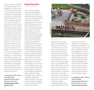 30 31
cultural complex. The Parque
da Juventude [Youth Park],
inaugurated in 2003 in area
formerly occupied by the fa-
mous Carandiru Penitentiary,
is divided into 3 large spaces:
the Sports Park, Central Park
and Institutional Park. At the
site it is possible to see struc-
tures of the former prison,
preserved for public visitation.
The structure of the park has
10 multisport courts, skating
ring, 95 thousand m² of green
area, besides a 16 thousand
m² of Atlantic Forest reserve.
An intense schedule of activi-
ties and shows is offered to
the public. A highlight is the
São Paulo Library – one of
the main and most modern
libraries of the city, with the
innovative concept of “Live
Library”, in which the focus is
not in rarities or great classics,
but rather in motivating fre-
quenters to come in contact
with different readings, in an
open, comfortable and playful
environment. Combining a
wide repertory of languages
like literature, poetry, infor-
matics and arts in general, the
rule is to promote inclusion in
reading for all publics.
Av. Zaki Narchi, 1309 - Santana
+5511 3208-4042
Diariamente das 6h às 20h /
Daily from 6 am to 8 pm
blogdoparquedajuventude.
blogspot.com.br
Praça Victor Civita
Victor Civita Square
Com o nome de “Espaço
Aberto da Sustentabilidade”,
é resultado de uma parceira
público-privada que converteu
um terreno contaminado onde
antigamente funcionava o
Incinerador Pinheiros – que de
1949 a 1989 queimava cerca
de 200 toneladas de lixo por
dia – em um exemplar espaço
público. Após um plano de
recuperação da área, com
projeto arquitetônico inovador
e soluções de última geração
em construção sustentável,
a Praça Victor Civita oferece
ao público, gratuitamente,
ampla programação cultural,
esportiva, de lazer e de edu-
cação ambiental. Seu deck de
madeira legalizada, espalhado
por toda a praça, não apenas
oferece uma pista de caminha-
da e aparelhos para ginástica,
como permite o uso do es-
paço ao evitar o contato dos
freqüentadores com o solo
contaminado. Seus mais de 13
mil m² também contam com
palco e arquibancada para 400
pessoas, diversos equipamen-
tos e exemplos de plantações,
além do prédio do antigo
incinerador Pinheiros, também
recuperado, aberto para
receber exposições e eventos.
A programação de atividades é
intensa e sempre faz menção
à educação ambiental.
With the name of “Open
Space of Sustainability”, the
Praça Victor Civita [Victor
Civita Square] is result of a
public-private partnership
that converted a contami-
nated land where formerly
used to operate the Pinheiros
Incinerator– which from
1949 to 1989 used to burn
about 200 tons of garbage a
day – in a exemplary public
space. After an area recovery
plan, with innovative archi-
tectonic project and avant-
garde solutions in sustainable
construction, Praça Victor
Civita offers to the public, for
free, broad cultural, sportive,
leisure and environmental
education program.
Its legalized wooden deck,
spread throughout the entire
square, not only offers a
strolling lane and gymnastic
equipment, but also allows the
use of the space to avoid con-
tact of frequenters with the
contaminated soil. Its more
than 13 thousand m² also has
stage and bleacher for 400
people, diverse equipment
and examples of plantations,
besides the building of the
former Pinheiros incinerator,
also recovered, opened to
receive exhibits and events.
The program of activities is
intense and always refers to
environmental education.
R. do Sumidouro, 580 - Pinheiros
+5511 3031-3689
Diariamente das 6h30 às 19h. /
Daily from 6:30 am to 7 pm.
www.pracavictorcivita.org.br
Praça Victor Civita
©VanessaMenegaldodeCamargo
 