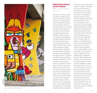 32 33
MAAU (Museu Aberto
de Arte Urbana)
MAAU (Urban Art Open Air
Museum)
São Paulo é uma das capitais
mundiais do grafite, e prova
isso ao transformar uma área
inteira em uma galeria a céu
aberto. Dezenas de colunas
que sustentam o metrô na
Avenida Cruzeiro do Sul, desde
a Estação Tietê (onde está o
principal terminal rodoviário
da cidade), passando pela
Estação Carandiru (ao lado
do Parque da Juventude), até
a Estação Santana, ganharam
um colorido especial com
a implantação do 1º Museu
Aberto de Arte Urbana. A ideia
surgiu após alguns artistas
serem presos por grafitarem
sem autorização na região, o
que gerou uma mobilização
da classe e resultou no projeto
do MAAU, desenvolvido pelos
artistas Binho Ribeiro e Chivitz.
Em parceria com o poder
público, a iniciativa foi implan-
tada, tornando a região mais
alegre e cheia de vida: além
dos quase 70 painéis pintados
por cerca de 50 artistas (que
devem ser renovados anual-
mente para dar oportunidade
a novos nomes), o espaço
também investe em ações
educativas com a população
local e na formação de públi-
co, favorecendo a valorização
do grafite como arte popular.
São Paulo is one of the world
capitals of graffiti, and proves
this upon transforming a
whole region into an open
air gallery. Tens of columns
that sustain the subway at
Avenida Cruzeiro do Sul,
from the Estação Tietê [Tietê
Station] (where the main
bus terminal of the city is),
passing through the Estação
Carandiru [Carandiru Station]
(beside the Youth Park) and
extending itself all the way
to Estação Santana [Santana
Station], gained a special
color with the implantation
of the 1st Open Urban Art
Museum. The idea came up
after some artists have been
imprisoned in this same
region for painting graffiti
with no authorization, which
generated a class mobiliza-
tion that resulted into the
MAAU project, developed
by artists Binho Ribeiro and
Chivitz. In partnership with
the public power, the initia-
tive was implanted, turning
the region merrier and full
of life: aside from almost 70
panels painted by around
50 artists (which must be
renewed annually to provide
opportunity to new names),
the space also invests in
educative actions with the
local population and in the
education of the public, fa-
voring the valuation of graffiti
as popular art.Museu Aberto de Arte Urbana
©CaioPimenta
 