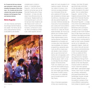 34 35
dado em suas calçadas é um
capítulo à parte: artistas de
rua; sebos e livrarias; cine-
mas de rua especializados
nos chamados filmes de
arte; padarias 24 horas que
são verdadeiros templos gas-
tronômicos; discotecas que
vão das apresentações ao
vivo das melhores bandas da
nova cena musical brasileira
aos clubes de música eletrô-
nica que funcionam após o
raiar do sol; casas de shows
especializadas, da música ao
gênero de comédia stand-
up; restaurantes e lancho-
netes segmentados como
hamburguerias, temakerias,
kebaberias ou focados em
culinária das mais diferentes
nacionalidades, da indiana
à espanhola, passando pelo
norte da África; bares que
vão desde o típico boteco
até os que funcionam em
teatros de consagradas com-
panhias que produzem suas
próprias peças; além, é cla-
ro, de algumas das antigas
boates remanescentes.
Tudo isso repleto por uma
enorme diversidade de gru-
pos urbanos, coroada por
ser uma região gay-friendly
de classe mundial, produ-
zindo assim um caldeirão
que só poderia existir em
São Paulo.
One of the best examples
of the city’s transforming
energy. Less than 10 years
ago practically restricted
to the decadence of night-
spots intended to the adult
public, the so-called Baixo
Augusta – section of Rua
Augusta and proximities that
goes from Avenida Paulista
up to the Praça Roosevelt
[Roosevelt Square] – is today
one of the most effervescent
areas of the metropolis.
Bohemian and cosmopoli-
tan region that is a display
window of the more modern
face of São Paulo and has as
synthesis the highly enriched
human, commercial and cul-
tural diversity. Inviting area to
walk on foot, every unveiled
secret on its sidewalks is a
separate chapter: street art-
ists, stores that sell second-
hand books and bookstores;
street movies specialized
in the so-called art films;
24 hour bakeries that are
real gastronomic temples;
discotheques that go from
live presentations of the best
bands of the new Brazilian
musical scene to electronic
music clubs that operate
after dawn; specialized stage
shows, from music to stand-
up comedy; restaurants
and segmented diners like
hamburger houses, temaki
houses, kebab houses or
focused on culinary of the
more different nationalities,
from Indian to Spanish, pass-
Av. Cruzeiro do Sul nas colunas
que sustentam o metrô, entre as
estações Portuguesa-Tietê e San-
tana. / Av. Cruzeiro do Sul at the
columns that sustain the subway,
between the Portuguesa-Tietê
and Santana stations.
Baixo Augusta
Um dos maiores exemplos
da energia transformadora
da cidade. Há menos de 10
anos praticamente restrito
à decadência de boates
voltadas para o público
adulto, o chamado Baixo
Augusta – trecho da Rua Au-
gusta e cercanias que vai da
Avenida Paulista até a Praça
Roosevelt – é hoje uma das
áreas mais efervescentes da
metrópole. Região boêmia e
cosmopolita que é uma vitri-
ne da face mais moderna de
São Paulo e tem como sín-
tese a riquíssima diversidade
humana, comercial e cultu-
ral. Área convidativa a andar
a pé, cada segredo desven-
Baixo Augusta
©PriscillaVilariño
 