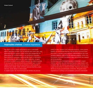 40 41
São Paulo é uma cidade que propicia que a criatividade
aflore. Seja pelo contato com as pessoas que vivem aqui, seja
pelos eventos que servem como vitrine das vanguardas em
várias áreas do conhecimento, é um ambiente inspirador.
Para conhecer a energia criativa de São Paulo, é necessário
que o visitante se relacione com seus habitantes, os quais
constituem a essência do caráter inovador da capital paulista.
É nos locais em que os encontros acontecem que se pode
captar os estilos de vida dos paulistanos e compreender a
dinâmica da cidade, onde convivem pessoas abertas a expe-
riências, novas idéias e à diversidade.
A cidade é palco da movimentação de milhões de pessoas
todos os dias. Grupos com interesses diversos, como jovens
ligados ao movimento hip hop, fãs de estilos musicais diver-
sos como o samba e rock clássico, colecionadores dos mais
variados objetos, praticantes de esportes urbanos, entre mui-
tos outros, convivem na cidade e aqui encontram seu espaço
de forma pacífica.
Há diversos locais interessantes para se observar e experi-
mentar os modos de viver dos paulistanos e sua relação com
a cidade, além de eventos que abastecem seus visitantes com
o que há de ponta no cenário mundial. Fizemos uma seleção,
dentre as muitas possibilidades existentes. Mergulhe nessa
experiência e conheça uma verdadeira usina de criatividade!
Inspirações criativas / Creative Inspirations
©CaioPimenta©MarcosHirakawa
Virada Cultural
 