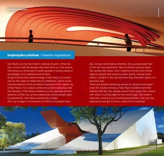 42 43
Sao Paulo is a city that fosters creativity flourish. Either be-
ing in touch with the people who lives here or in the events
that serve as a showcase of avant-guarde in various areas of
knowledge, is an inspiring environment.
To get to know the creative energy of São Paulo, it is neces-
sary for the visitor to relate with its inhabitants, which consti-
tute the essence of the innovative character of the capital city
of São Paulo. It is in places where encounters take place that
the lifestyles of São Paulo residents can be captured and the
dynamics of the city can be understood, where people open
to experiences, new ideas and diversity cohabit.
The city is stage of movement of millions of people every
day. Groups with diverse interests, like young people tied
to the hip hop movement, fans of diverse musical styles
like samba and classic rock, collectors of the most varied
objects, people that practice urban sports, among many
others, cohabit in the city and here they find their space in a
peaceful way.
There are diverse interesting venues to observe and experi-
ence the modes of living of São Paulo residents and their
relation with the city, besides events that supply their visitors
with what is cutting edge on the world stage. We made a
selection, among a lot of existing possibilities. Dive into this
experience and get to know a real mill of creativity!
Inspirações criativas / Creative Inspirations
©CaioPimenta
©RobertoNakai
Auditório Ibirapuera
 