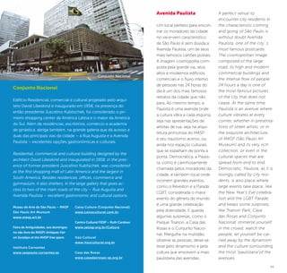 44 45
Conjunto Nacional
Edifício Residencial, comercial e cultural projetado pelo arqui-
teto David Libeskind e inaugurado em 1958, na presença do
então presidente Juscelino Kubitschek, foi considerado o pri-
meiro shopping center da América Latina e o maior da América
do Sul. Além de residências, escritórios, comércio e academia
de ginástica, abriga também, na grande galeria que dá acesso a
duas das principais vias da cidade – a Rua Augusta e a Avenida
Paulista – excelentes opções gastronômicas e culturais.
Residential, commercial and cultural building designed by the
architect David Libeskind and inaugurated in 1958, in the pres-
ence of former president Juscelino Kubitschek, was considered
as the first shopping mall of Latin America and the largest in
South America. Besides residences, offices, commerce and
gymnasium, it also shelters, in the large gallery that gives ac-
cess to two of the main roads of the city – Rua Augusta and
Avenida Paulista – excellent gastronomic and cultural options.
Museu de Arte de São Paulo – MASP
São Paulo Art Museum
www.masp.art.br
Feira de Antiguidades, aos domingos
no vão livre do MASP/ Antiques Fair
on Sundays at the MASP free spam.
Instituto Cervantes
www.saopaulo.cervantes.es
Caixa Cultura (Conjunto Nacional)
www.caixacultural.com.br
Centro Cultural FIESP – Ruth Cardoso
www.sesisp.org.br/Cultura
Itaú Cultural
www.itaucultural.org.br
Casa das Rosas
www.casadasrosas-sp.org.br
Avenida Paulista
Um local perfeito para encon-
trar os moradores da cidade
no vai-e-vem característico
de São Paulo é sem dúvida a
Avenida Paulista, um de seus
mais famosos cartões postais.
A imagem cosmopolita com-
posta pela grande via, seus
altos e modernos edifícios
comerciais e o fluxo intenso
de pessoas nas 24 horas do
dia é um dos mais famosos
retratos da cidade que não
para. Ao mesmo tempo, a
Paulista é uma avenida onde
a cultura vibra a cada esquina,
seja nas apresentações de
artistas de rua, seja na arqui-
tetura primorosa do MASP
e seu riquíssimo acervo, ou
ainda nos espaços culturais
que se espalham de ponta a
ponta. Democrática, a Paulis-
ta, como é carinhosamente
chamada pelos moradores da
cidade, é também local onde
ocorrem grandes eventos,
como o Réveillon e a Parada
LGBT, considerada o maior
evento do gênero do mundo
é uma grande celebração
pela diversidade. E guarda
algumas surpresas, como o
Parque Trianon, a Casa das
Rosas e o Conjunto Nacio-
nal. Mergulhe na multidão,
observe as pessoas, deixe-se
levar pelo dinamismo e pela
cultura que envolvem a mais
paulistana das avenidas.
A perfect venue to
encounter city residents in
the characteristic coming
and going of São Paulo is
without doubt Avenida
Paulista, one of the city´s
most famous postcards.
The cosmopolitan image
composed of the large
road, its high and modern
commercial buildings and
the intense flow of people
24 hours a day is one of
the most famous pictures
of the city that does not
cease. At the same time,
Paulista is an avenue where
culture vibrates at every
corner, whether in presenta-
tions of street artists, or in
the exquisite architecture
of MASP (São Paulo Art
Museum) and its very rich
collection, or even in the
cultural spaces that are
spread from end to end.
Democratic, Paulista, as it is
lovingly called by city resi-
dents, is also place where
large events take place, like
the New Year’s Eve celebra-
tion and the LGBT Parade,
and keeps some surprises,
like Trianon Park, Casa
das Rosas and Conjunto
Nacional. Immerse yourself
in the crowd, watch the
people, let yourself be car-
ried away by the dynamism
and the culture surrounding
the most “paulistana”of the
avenues.
©AndréStéfano
Conjunto Nacional
 