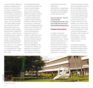 54 55
national and international
productions.
Above all this, it is a great exam-
ple of the city’s contemporary
conception, which integrates
culture, work and leisure.
Rua dos Coropés, 88 - Pinheiros
+5511 2245-1900
3ª a domingo das 11h às 20h. / Tues-
day to Sunday from 11 am to 8 pm.
www.institutotomieohtake.org.br
Cidade Universitária
A Cidade Universitária
Armando de Salles Oliveira,
campus da USP - Universi-
dade de São Paulo – situada
no bairro do Butantã, é um
pólo de produção do co-
nhecimento de renome in-
ternacional. Lá se localizam
a estrutura administrativa
central da USP, o Conjunto
Residencial, o Centro de
Práticas Esportivas e grande
parte das unidades de ensino
da universidade que ficou
na 13º colocação mundial
(7º entre as instituições de
ensino) de pesquisa científi-
ca do ranking SIR (Scimago
Institutions Ranking). Com
uma ampla área verde, a
Cidade Universitária conta
também com vários museus
com acervos ricos e únicos,
dentre os quais o Museu de
Arte Contemporânea - MAC,
o Museu de Arqueologia e
Etnologia - MAE, o Museu de
Geociências e o Museu
Oceanográfico, além do
Paço das Artes, um ativo
espaço cultural.
The Cidade Universitária
Armando de Salles Oliveira
[Armando de Salles Oliveira
University Campus], USP –
Universidade de São Paulo
The building designed by
the architect Ruy Ohtake has
modern and bold design,
with its mauve-colored
glasses and curved facade.
Within this business complex,
the Tomie Ohtake Institute
is installed, cultural center
created in 2001 to preserve
the artistic references of the
last 50 years, including the
works of the Nippon-Brazilian
fine artist Tomie Ohtake, and
to also bring new trends of
world contemporary art.
It has seven rooms for
exhibits, an educative sector
with four ateliers, space for
seminars, besides restaurant,
bookstore and store of ob-
jects of art and design.
Recently embedded to the
Complex, Geo Theatre was
designed for the public to
stay closer to the artists. It
was prepared to host large
cultural criado em 2001 para
preservar as referências ar-
tísticas dos últimos 50 anos,
incluindo os trabalhos da
artista plástica nipo-brasileira
Tomie Ohtake, e também tra-
zer novas tendências da arte
contemporânea mundial.
Possui sete salas para expo-
sições, um setor educativo
com quatro ateliês, espaço
para seminários, além de
restaurante, livraria e loja
de objetos de arte e design.
Recentemente integrado ao
Complexo, o Teatro Geo foi
projetado para que o público
ficasse mais próximo aos
artistas. Foi preparado para
receber grandes produções
nacionais e internacionais.
Por tudo isso, é um grande
exemplo de concepção
contemporânea de cidade,
que integra cultura, traba-
lho e lazer.
Cidade Universitária
©PriscillaVilariño
 