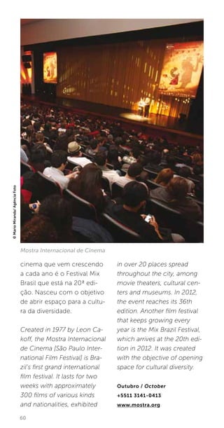 60
cinema que vem crescendo
a cada ano é o Festival Mix
Brasil que está na 20ª edi-
ção. Nasceu com o objetivo
de abrir espaço para a cultu-
ra da diversidade.
Created in 1977 by Leon Ca-
koff, the Mostra Internacional
de Cinema [São Paulo Inter-
national Film Festival] is Bra-
zil’s first grand international
film festival. It lasts for two
weeks with approximately
300 films of various kinds
and nationalities, exhibited
in over 20 places spread
throughout the city, among
movie theaters, cultural cen-
ters and museums. In 2012,
the event reaches its 36th
edition. Another film festival
that keeps growing every
year is the Mix Brazil Festival,
which arrives at the 20th edi-
tion in 2012. It was created
with the objective of opening
space for cultural diversity.
Outubro / October
+5511 3141-0413
www.mostra.org
Mostra Internacional de Cinema
©MarioMiranda/AgênciaFoto
 