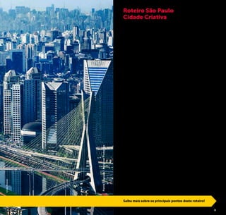 2 3
São Paulo, a cidade brasileira onde tudo acontece, pode ser
considerada um importante laboratório de grandes idéias. A
criatividade é irradiada por todos os cantos da cidade e em me-
gaeventos como a Virada Cultural e São Paulo Fashion Week.
Uma pesquisa recente, realizada pela Prefeitura de São Paulo,
aponta que a economia criativa (conjunto de setores como
design, moda, cultura, tecnologia, artes, etc) movimenta cerca
de 40 bilhões de reais por ano – 10% do PIB do município.
O grande número de atrativos culturais espalhados pela cida-
de, áreas revitalizadas e reinventadas, e suas conexões fazem
de São Paulo uma Cidade Criativa.
Cidade em que a busca por soluções cotidianas para melhoria
da qualidade de vida de seus moradores e consequentemen-
te, da prazerosa estada de seus visitantes, é constante.
Cidade que estimula os encontros sociais em eventos de rua,
praças e parques.
Cidade da efervescência cultural, que preserva sua história e
valoriza a identidade de seu povo.
A Prefeitura de São Paulo, através da São Paulo Turismo, de-
senvolveu este roteiro com o intuito de revelar o espírito ino-
vador desta metrópole até para os visitantes que têm menos
tempo para conhecer a capital paulista. Aproveite todos os
momentos em São Paulo, vivencie a criatividade em alguns
dos atrativos selecionados na sugestão a seguir e desfrute des-
ta Cidade Criativa!
Roteiro São Paulo
Cidade Criativa
Saiba mais sobre os principais pontos deste roteiro!
©CaioPimenta
PonteEstaiada/MarginalPinheiros
 