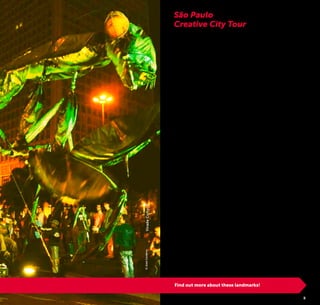 4 5
São Paulo, the Brazilian city where everything takes place,
can be considered an important laboratory of great ideas. The
creativity is irradiated in all corners of the city and in mega
events like the Virada Cultural [Cultural Marathon] and the São
Paulo Fashion Week. A recent research, conducted by the São
Paulo City Hall, points out that the creative economy (a group
of sectors like design, fashion, culture, technology, arts, etc.)
moves about 40 billion reais [T.N. Brazilian currency Real, pl.
Reais] a year – 10% of the city’s GIP [gross internal product].
The large number of cultural attractions spread throughout
the city, revitalized and reinvented areas, and their connec-
tions make São Paulo a Creative City.
City where the search for day to day solutions for improve-
ment of the quality of life of its residents and consequently, of
its visitors’ delightful stay, is constant.
City that stimulates social encounters through events in street,
squares and parks.
City of cultural effervescence, which preserves its history and
values the identity of its people.
São Paulo City Hall, through São Paulo Tourism, developed
this itinerary with the intention of revealing the innovative spirit
of this metropolis even for visitors that have less time to get
to know the capital city of São Paulo. Take advantage of every
moment in São Paulo, experience creativity in some of the
selected attractions in the suggestion that follows and enjoy
this Creative City!
São Paulo
Creative City Tour
Find out more about these landmarks!
©JoséCordeiroViradaCultural
 