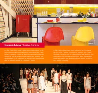 6 7
Em São Paulo, local onde o Brasil encontra o mundo, os di-
versos setores da Economia Criativa estão presentes, o que
torna a cidade um centro de talentos criativos e consequen-
te pólo de atração para os novos que surgem. A seguir, são
apresentados locais e eventos de destaque que representam
bem os diversos setores da Economia Criativa.
In São Paulo, place where Brazil meets the world, diverse
sectors of the Creative Economy are present, which trans-
form the city into a core of creative talents and resulting into
hub of attraction for new uprising ones. Next, outstanding
places and events that represent well the diverse sectors of
the Creative Economy.
Economia Criativa / Creative Economy
©CaioPimenta©CaioPimenta
Casa Cor
São Paulo Fashion Week
 