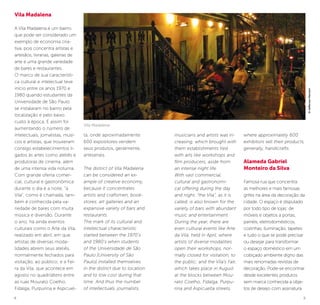 8 9
musicians and artists was in-
creasing, which brought with
them establishments tied
with arts like workshops and
film producers, aside from
an intense night life.
With vast commercial,
cultural and gastronomi-
cal offering during the day
and night, “the Vila”, as it is
called, is also known for the
variety of bars with abundant
music and entertainment.
During the year, there are
even cultural events like Arte
da Vila, held in April, where
artists of diverse modalities
open their workshops, nor-
mally closed for visitation, to
the public; and the Vila’s Fair,
which takes place in August
at the blocks between Mou-
rato Coelho, Fidalga, Purpu-
rina and Aspicuelta streets,
where approximately 600
exhibitors sell their products,
generally, handicrafts.
Alameda Gabriel
Monteiro da Silva
Famosa rua que concentra
as melhores e mais famosas
grifes na área da decoração da
cidade. O espaço é disputado
por todo tipo de lojas: de
móveis e objetos a portas,
painéis, eletrodomésticos,
cozinhas, iluminação, tapetes
e tudo o que se pode precisar
ou desejar para transformar
o espaço doméstico em um
cobiçado ambiente digno das
mais renomadas revistas de
decoração. Pode-se encontrar
desde excelentes produtos
sem marca conhecida a obje-
tos de desejo com assinatura
Vila Madalena
A Vila Madalena é um bairro
que pode ser considerado um
exemplo de economia cria-
tiva, pois concentra artistas e
artesãos, livrarias, galerias de
arte e uma grande variedade
de bares e restaurantes.
O marco de sua característi-
ca cultural e intelectual teve
início entre os anos 1970 e
1980 quando estudantes da
Universidade de São Paulo
se instalaram no bairro pela
localização e pelo baixo
custo à época. E assim foi
aumentando o número de
intelectuais, jornalistas, músi-
cos e artistas, que trouxeram
consigo estabelecimentos li-
gados às artes como ateliês e
produtoras de cinema, além
de uma intensa vida noturna.
Com grande oferta comer-
cial, cultural e gastronômica
durante o dia e a noite, “a
Vila”, como é chamada, tam-
bém é conhecida pela va-
riedade de bares com muita
música e diversão. Durante
o ano, há ainda eventos
culturais como o Arte da Vila,
realizado em abril, em que
artistas de diversas moda-
lidades abrem seus ateliês,
normalmente fechados para
visitação, ao público; e a Fei-
ra da Vila, que acontece em
agosto no quadrilátero entre
as ruas Mourato Coelho,
Fidalga, Purpurina e Aspicuel-
ta, onde aproximadamente
600 expositores vendem
seus produtos, geralmente,
artesanais.
The district of Vila Madalena
can be considered an ex-
ample of creative economy,
because it concentrates
artists and craftsmen, book-
stores, art galleries and an
expansive variety of bars and
restaurants.
The mark of its cultural and
intellectual characteristic
started between the 1970’s
and 1980’s when students
of the Universidade de São
Paulo [University of São
Paulo] installed themselves
in the district due to location
and to low cost during that
time. And thus the number
of intellectuals, journalists,
Vila Madalena
©JeffersonPancieri
 
