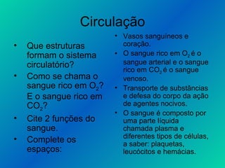 Circulação Que estruturas formam o sistema circulatório? Como se chama o sangue rico em O 2 ? E o sangue rico em CO 2 ? Cite 2 funções do sangue. Complete os espaços: Vasos sanguíneos e coração. O sangue rico em O 2  é o sangue arterial e o sangue rico em CO 2  é o sangue venoso. Transporte de substâncias e defesa do corpo da ação de agentes nocivos. O sangue é composto por uma parte líquida chamada plasma e diferentes tipos de células, a saber: plaquetas, leucócitos e hemácias. 