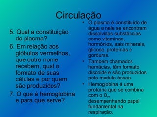 Circulação 5. Qual a constituição do plasma? 6. Em relação aos glóbulos vermelhos, que outro nome recebem, qual o formato de suas células e por quem são produzidos? 7. O que é hemoglobina e para que serve? O plasma é constituído de água e nele se encontram dissolvidas substâncias como vitaminas, hormônios, sais minerais, glicose, proteínas e gorduras. Também chamados hemácias, têm formato discóide e são produzidos pela medula óssea. Hemoglobina é uma proteína que se combina com o O 2 , desempenhando papel fundamental na respiração. 
