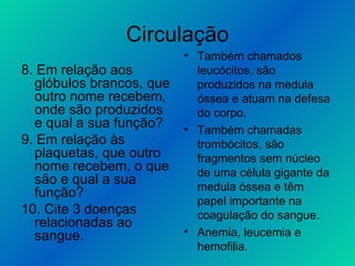 Circulação 8. Em relação aos glóbulos brancos, que outro nome recebem, onde são produzidos e qual a sua função? 9. Em relação às plaquetas, que outro nome recebem, o que são e qual a sua função? 10. Cite 3 doenças relacionadas ao sangue. Também chamados leucócitos, são produzidos na medula óssea e atuam na defesa do corpo. Também chamadas trombócitos, são fragmentos sem núcleo de uma célula gigante da medula óssea e têm papel importante na coagulação do sangue. Anemia, leucemia e hemofilia. 