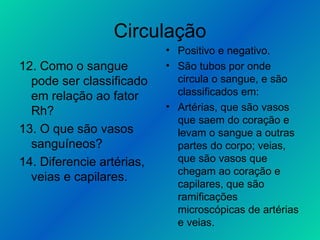 Circulação 12. Como o sangue pode ser classificado em relação ao fator Rh? 13. O que são vasos sanguíneos? 14. Diferencie artérias, veias e capilares. Positivo e negativo. São tubos por onde circula o sangue, e são classificados em: Artérias, que são vasos que saem do coração e levam o sangue a outras partes do corpo; veias, que são vasos que chegam ao coração e capilares, que são ramificações microscópicas de artérias e veias. 