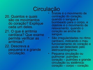 Circulação 20. Quantos e quais são os movimentos do coração? Explique cada um deles. 21. O que é arritmia cardíaca? Que exame permite verificar as arritmias? 22. Descreva a pequena e a grande circulação. Sístole é o movimento de contração do coração, quando o sangue é bombeado para o corpo, e diástole é o movimento de relaxamento, quando o coração se enche de sangue. São irregularidades no ritmo cardíaco, indicando o mau funcionamento do coração e pode ser detectado pelo eletrocardiograma. Pequena circulação ou pulmonar: pulmões – coração – pulmões e grande circulação ou sistêmica: coração – corpo – coração. 