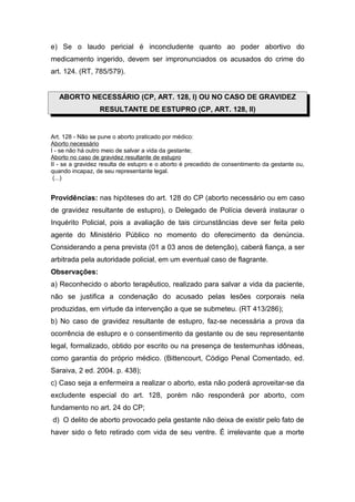 e) Se o laudo pericial é inconcludente quanto ao poder abortivo do
medicamento ingerido, devem ser impronunciados os acusados do crime do
art. 124. (RT, 785/579).


   ABORTO NECESSÁRIO (CP, ART. 128, I) OU NO CASO DE GRAVIDEZ
                 RESULTANTE DE ESTUPRO (CP, ART. 128, II)


Art. 128 - Não se pune o aborto praticado por médico:
Aborto necessário
I - se não há outro meio de salvar a vida da gestante;
Aborto no caso de gravidez resultante de estupro
II - se a gravidez resulta de estupro e o aborto é precedido de consentimento da gestante ou,
quando incapaz, de seu representante legal.
 (...)


Providências: nas hipóteses do art. 128 do CP (aborto necessário ou em caso
de gravidez resultante de estupro), o Delegado de Polícia deverá instaurar o
Inquérito Policial, pois a avaliação de tais circunstâncias deve ser feita pelo
agente do Ministério Público no momento do oferecimento da denúncia.
Considerando a pena prevista (01 a 03 anos de detenção), caberá fiança, a ser
arbitrada pela autoridade policial, em um eventual caso de flagrante.
Observações:
a) Reconhecido o aborto terapêutico, realizado para salvar a vida da paciente,
não se justifica a condenação do acusado pelas lesões corporais nela
produzidas, em virtude da intervenção a que se submeteu. (RT 413/286);
b) No caso de gravidez resultante de estupro, faz-se necessária a prova da
ocorrência de estupro e o consentimento da gestante ou de seu representante
legal, formalizado, obtido por escrito ou na presença de testemunhas idôneas,
como garantia do próprio médico. (Bittencourt, Código Penal Comentado, ed.
Saraiva, 2 ed. 2004. p. 438);
c) Caso seja a enfermeira a realizar o aborto, esta não poderá aproveitar-se da
excludente especial do art. 128, porém não responderá por aborto, com
fundamento no art. 24 do CP;
d) O delito de aborto provocado pela gestante não deixa de existir pelo fato de
haver sido o feto retirado com vida de seu ventre. É irrelevante que a morte
 