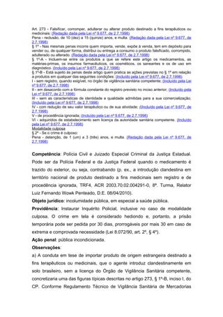 Art. 273 - Falsificar, corromper, adulterar ou alterar produto destinado a fins terapêuticos ou
medicinais: (Redação dada pela Lei nº 9.677, de 2.7.1998)
Pena - reclusão, de 10 (dez) a 15 (quinze) anos, e multa. (Redação dada pela Lei nº 9.677, de
2.7.1998)
§ 1º - Nas mesmas penas incorre quem importa, vende, expõe à venda, tem em depósito para
vender ou, de qualquer forma, distribui ou entrega a consumo o produto falsificado, corrompido,
adulterado ou alterado. (Redação dada pela Lei nº 9.677, de 2.7.1998)
§ 1º-A - Incluem-se entre os produtos a que se refere este artigo os medicamentos, as
matérias-primas, os insumos farmacêuticos, os cosméticos, os saneantes e os de uso em
diagnóstico. (Incluído pela Lei nº 9.677, de 2.7.1998)
§ 1º-B - Está sujeito às penas deste artigo quem pratica as ações previstas no § 1º em relação
a produtos em qualquer das seguintes condições: (Incluído pela Lei nº 9.677, de 2.7.1998)
I - sem registro, quando exigível, no órgão de vigilância sanitária competente; (Incluído pela Lei
nº 9.677, de 2.7.1998)
II - em desacordo com a fórmula constante do registro previsto no inciso anterior; (Incluído pela
Lei nº 9.677, de 2.7.1998)
III - sem as características de identidade e qualidade admitidas para a sua comercialização;
(Incluído pela Lei nº 9.677, de 2.7.1998)
IV - com redução de seu valor terapêutico ou de sua atividade; ((Incluído pela Lei nº 9.677, de
2.7.1998)
V - de procedência ignorada; (Incluído pela Lei nº 9.677, de 2.7.1998)
VI - adquiridos de estabelecimento sem licença da autoridade sanitária competente. (Incluído
pela Lei nº 9.677, de 2.7.1998)
Modalidade culposa
§ 2º - Se o crime é culposo:
Pena - detenção, de 1 (um) a 3 (três) anos, e multa. (Redação dada pela Lei nº 9.677, de
2.7.1998)


Competência: Polícia Civil e Juizado Especial Criminal da Justiça Estadual.
Pode ser da Polícia Federal e da Justiça Federal quando o medicamento é
trazido do exterior, ou seja, contrabando (p. ex., a introdução clandestina em
território nacional de produto destinado a fins medicinais sem registro e de
procedência ignorada, TRF4, ACR 2003.70.02.004291-0, 8ª. Turma, Relator
Luiz Fernando Wowk Penteado, D.E. 08/04/2010).
Objeto jurídico: incolumidade pública, em especial a saúde pública.
Providência: Instaurar Inquérito Policial, inclusive no caso de modalidade
culposa. O crime em tela é considerado hediondo e, portanto, a prisão
temporária pode ser pedida por 30 dias, prorrogáveis por mais 30 em caso de
extrema e comprovada necessidade (Lei 8.072/90, art. 2º, § 4º).
Ação penal: pública incondicionada.
Observações:
a) A conduta em tese de importar produto de origem estrangeira destinado a
fins terapêuticos ou medicinais, que o agente introduz clandestinamente em
solo brasileiro, sem a licença do Órgão de Vigilância Sanitária competente,
concretizaria uma das figuras típicas descritas no artigo 273, § 1º-B, inciso I, do
CP. Conforme Regulamento Técnico de Vigilância Sanitária de Mercadorias
 