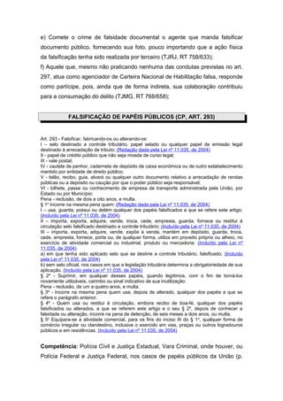 e) Comete o crime de falsidade documental o agente que manda falsificar
documento público, fornecendo sua foto, pouco importando que a ação física
da falsificação tenha sido realizada por terceiro (TJRJ, RT 758/633);
f) Aquele que, mesmo não praticando nenhuma das condutas previstas no art.
297, atua como agenciador de Carteira Nacional de Habilitação falsa, responde
como partícipe, pois, ainda que de forma indireta, sua colaboração contribuiu
para a consumação do delito (TJMG, RT 768/658);


             FALSIFICAÇÃO DE PAPÉIS PÚBLICOS (CP, ART. 293)


Art. 293 - Falsificar, fabricando-os ou alterando-os:
I – selo destinado a controle tributário, papel selado ou qualquer papel de emissão legal
destinado à arrecadação de tributo; (Redação dada pela Lei nº 11.035, de 2004)
II - papel de crédito público que não seja moeda de curso legal;
III - vale postal;
IV - cautela de penhor, caderneta de depósito de caixa econômica ou de outro estabelecimento
mantido por entidade de direito público;
V - talão, recibo, guia, alvará ou qualquer outro documento relativo a arrecadação de rendas
públicas ou a depósito ou caução por que o poder público seja responsável;
VI - bilhete, passe ou conhecimento de empresa de transporte administrada pela União, por
Estado ou por Município:
Pena - reclusão, de dois a oito anos, e multa.
§ 1o Incorre na mesma pena quem: (Redação dada pela Lei nº 11.035, de 2004)
I – usa, guarda, possui ou detém qualquer dos papéis falsificados a que se refere este artigo;
(Incluído pela Lei nº 11.035, de 2004)
II – importa, exporta, adquire, vende, troca, cede, empresta, guarda, fornece ou restitui à
circulação selo falsificado destinado a controle tributário; (Incluído pela Lei nº 11.035, de 2004)
III – importa, exporta, adquire, vende, expõe à venda, mantém em depósito, guarda, troca,
cede, empresta, fornece, porta ou, de qualquer forma, utiliza em proveito próprio ou alheio, no
exercício de atividade comercial ou industrial, produto ou mercadoria: (Incluído pela Lei nº
11.035, de 2004)
a) em que tenha sido aplicado selo que se destine a controle tributário, falsificado; (Incluído
pela Lei nº 11.035, de 2004)
b) sem selo oficial, nos casos em que a legislação tributária determina a obrigatoriedade de sua
aplicação. (Incluído pela Lei nº 11.035, de 2004)
§ 2º - Suprimir, em qualquer desses papéis, quando legítimos, com o fim de torná-los
novamente utilizáveis, carimbo ou sinal indicativo de sua inutilização:
Pena - reclusão, de um a quatro anos, e multa.
§ 3º - Incorre na mesma pena quem usa, depois de alterado, qualquer dos papéis a que se
refere o parágrafo anterior.
§ 4º - Quem usa ou restitui à circulação, embora recibo de boa-fé, qualquer dos papéis
falsificados ou alterados, a que se referem este artigo e o seu § 2º, depois de conhecer a
falsidade ou alteração, incorre na pena de detenção, de seis meses a dois anos, ou multa.
§ 5o Equipara-se a atividade comercial, para os fins do inciso III do § 1 o, qualquer forma de
comércio irregular ou clandestino, inclusive o exercido em vias, praças ou outros logradouros
públicos e em residências. (Incluído pela Lei nº 11.035, de 2004)


Competência: Polícia Civil e Justiça Estadual, Vara Criminal, onde houver, ou
Polícia Federal e Justiça Federal, nos casos de papéis públicos da União (p.
 
