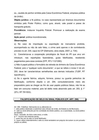 ex., cautela de penhor emitida pela Caixa Econômica Federal, empresa pública
da União).
Objeto jurídico: a fé pública, no caso representada por diversos documentos
emitidos pelo Poder Público, como guia, alvará, vale postal e passe de
transporte gratuito.
Providência: instaurar Inquérito Policial. Promover a realização de exame
pericial.
Ação penal: pública incondicionada.
Observações:
a)   No     caso     de   importação       ou    exportação        de   mercadoria        proibida,
acompanhada ou não de selo falso, o crime será apenas o de contrabando
previsto no art. 334, caput do CP (Delmanto, obra citada, 2007, p. 734);
b)   Caracteriza-se a cooperação psicológica de fiscal do IPI que anui em
introduzir,    nas     repartições      fazendárias,       guias     falsificadas,     recebendo
pagamentos para essa conduta (STF, RTJ 112/1280);
c) Não é papel público o formulário de retirada de dinheiro da Caixa Econômica
Federal, pois o “qualquer outro documento”, a que se refere o inciso V do art.
293, deve ter características semelhantes aos demais indicados (TJSP, RT
522/3Pol31);
d) Se o agente fabrica, adquire, fornece, possui ou guarda petrechos de
falsificação, conforme dispõe o art. 294, consubstanciando mero ato
preparatório para se chegar ao fim de usar papéis públicos falsos, não há se
falar em concurso material, pois tal delito resta absorvido pelo art. 293, § 1°
(STJ, RT 781/553).


         FALSIFICAÇÃO DE SELO OU SINAL PÚBLICO (CP, ART. 296)


Art. 296 - Falsificar, fabricando-os ou alterando-os:
I - selo público destinado a autenticar atos oficiais da União, de Estado ou de Município;
II - selo ou sinal atribuído por lei a entidade de direito público, ou a autoridade, ou sinal público
de tabelião:
Pena - reclusão, de dois a seis anos, e multa.
§ 1º - Incorre nas mesmas penas:
I - quem faz uso do selo ou sinal falsificado;
II - quem utiliza indevidamente o selo ou sinal verdadeiro em prejuízo de outrem ou em proveito
próprio ou alheio.
 