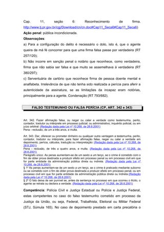 Cap.         11,         seção           6:        Reconhecimento               de         firma.
http://www.tj.pr.gov.br/cgj/Download/cn/cn.doc#Cap11_Seca6#Cap11_Seca6)
Ação penal: pública incondicionada.
Observações:
a) Para a configuração do delito é necessário o dolo, isto é, que o agente
queira de má fé concorrer para que uma firma falsa passe por verdadeira (RT
257/120);
b) Não incorre em sanção penal o notário que reconhece, como verdadeira,
firma que não sabia ser falsa e que muito se assemelhava à verdadeira (RT
380/297);
c) Serventuária de cartório que reconhece firma de pessoa doente mental e
analfabeta. Irrelevância de que não tenha sido realizada a perícia para aferir a
autenticidade da assinatura, se as limitações da incapaz eram notórias,
principalmente para a agente. Condenação (RT 793/682).


       FALSO TESTEMUNHO OU FALSA PERÍCIA (CP, ART. 342 e 343)


Art. 342. Fazer afirmação falsa, ou negar ou calar a verdade como testemunha, perito,
contador, tradutor ou intérprete em processo judicial, ou administrativo, inquérito policial, ou em
juízo arbitral: (Redação dada pela Lei nº 10.268, de 28.8.2001)
Pena - reclusão, de um a três anos, e multa.

Art. 343. Dar, oferecer ou prometer dinheiro ou qualquer outra vantagem a testemunha, perito,
contador, tradutor ou intérprete, para fazer afirmação falsa, negar ou calar a verdade em
depoimento, perícia, cálculos, tradução ou interpretação: (Redação dada pela Lei nº 10.268, de
28.8.2001)
Pena - reclusão, de três a quatro anos, e multa. (Redação dada pela Lei nº 10.268, de
28.8.2001)
Parágrafo único. As penas aumentam-se de um sexto a um terço, se o crime é cometido com o
fim de obter prova destinada a produzir efeito em processo penal ou em processo civil em que
for parte entidade da administração pública direta ou indireta. (Redação dada pela Lei nº
10.268, de 28.8.2001)
§ 1o As penas aumentam-se de um sexto a um terço, se o crime é praticado mediante suborno
ou se cometido com o fim de obter prova destinada a produzir efeito em processo penal, ou em
processo civil em que for parte entidade da administração pública direta ou indireta.(Redação
dada pela Lei nº 10.268, de 28.8.2001)
§ 2o O fato deixa de ser punível se, antes da sentença no processo em que ocorreu o ilícito, o
agente se retrata ou declara a verdade. (Redação dada pela Lei nº 10.268, de 28.8.2001)

Competência: Polícia Civil e Justiça Estadual ou Polícia e Justiça Federal,
estas competentes no caso do falso testemunho cometido em processo da
Justiça da União, ou seja, Federal, Trabalhista, Eleitoral ou Militar Federal
(STJ, Súmula 165). No caso de depoimento prestado em carta precatória o
 