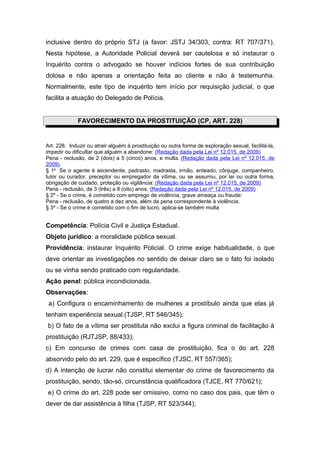 inclusive dentro do próprio STJ (a favor: JSTJ 34/303, contra: RT 707/371).
Nesta hipótese, a Autoridade Policial deverá ser cautelosa e só instaurar o
Inquérito contra o advogado se houver indícios fortes de sua contribuição
dolosa e não apenas a orientação feita ao cliente e não à testemunha.
Normalmente, este tipo de inquérito tem início por requisição judicial, o que
facilita a atuação do Delegado de Polícia.


             FAVORECIMENTO DA PROSTITUIÇÃO (CP, ART. 228)


Art. 228. Induzir ou atrair alguém à prostituição ou outra forma de exploração sexual, facilitá-la,
impedir ou dificultar que alguém a abandone: (Redação dada pela Lei nº 12.015, de 2009)
Pena - reclusão, de 2 (dois) a 5 (cinco) anos, e multa. (Redação dada pela Lei nº 12.015, de
2009).
§ 1o Se o agente é ascendente, padrasto, madrasta, irmão, enteado, cônjuge, companheiro,
tutor ou curador, preceptor ou empregador da vítima, ou se assumiu, por lei ou outra forma,
obrigação de cuidado, proteção ou vigilância: (Redação dada pela Lei nº 12.015, de 2009)
Pena - reclusão, de 3 (três) a 8 (oito) anos. (Redação dada pela Lei nº 12.015, de 2009)
§ 2º - Se o crime, é cometido com emprego de violência, grave ameaça ou fraude:
Pena - reclusão, de quatro a dez anos, além da pena correspondente à violência.
§ 3º - Se o crime é cometido com o fim de lucro, aplica-se também multa


Competência: Polícia Civil e Justiça Estadual.
Objeto jurídico: a moralidade pública sexual.
Providência: instaurar Inquérito Policial. O crime exige habitualidade, o que
deve orientar as investigações no sentido de deixar claro se o fato foi isolado
ou se vinha sendo praticado com regularidade.
Ação penal: pública incondicionada.
Observações:
 a) Configura o encaminhamento de mulheres a prostíbulo ainda que elas já
tenham experiência sexual.(TJSP, RT 546/345);
b) O fato de a vítima ser prostituta não exclui a figura criminal de facilitação à
prostituição (RJTJSP, 88/433);
c) Em concurso de crimes com casa de prostituição, fica o do art. 228
absorvido pelo do art. 229, que é específico (TJSC, RT 557/365);
d) A intenção de lucrar não constitui elementar do crime de favorecimento da
prostituição, sendo, tão-só, circunstância qualificadora (TJCE, RT 770/621);
e) O crime do art. 228 pode ser omissivo, como no caso dos pais, que têm o
dever de dar assistência à filha (TJSP, RT 523/344);
 