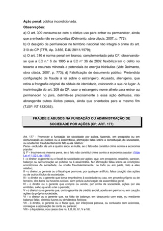 Ação penal: pública incondicionada.
Observações:
a) O art. 309 consuma-se com o efetivo uso para entrar ou permanecer, ainda
que a entrada não se concretize (Delmanto, obra citada, 2007, p. 772);
b) O desígnio de permanecer no território nacional não integra o crime do art.
310 do CP (TFR, Ap. 3.856, DJU 28/11/1979);
c) O art. 310 é norma penal em branco, complementada pela CF, observando-
se que a EC n.° 6 de 1995 e a EC n° 36 de 2002 flexibilizaram o delito no
tocante a recursos minerais e potenciais de energia hidráulica (vide Delmanto,
obra citada, 2007, p. 773); d) Falsificação de documento público. Pretendida
configuração de fraude à lei sobre o estrangeiro. Acusado, alienígena, que
retira a fotografia original da cédula de identidade, colocando a sua no lugar. A
incriminação do art. 309 do CP, usar o estrangeiro nome alheio para entrar ou
permanecer no país, delimita-se precisamente a essa ação delituosa, não
abrangendo outros ilícitos penais, ainda que orientados para o mesmo fim
(TJSP, RT 433/365).


        FRAUDE E ABUSOS NA FUNDAÇÃO OU ADMINISTRAÇÃO DE
                      SOCIEDADE POR AÇÕES (CP, ART. 177)


Art. 177 - Promover a fundação de sociedade por ações, fazendo, em prospecto ou em
comunicação ao público ou à assembléia, afirmação falsa sobre a constituição da sociedade,
ou ocultando fraudulentamente fato a ela relativo:
Pena - reclusão, de um a quatro anos, e multa, se o fato não constitui crime contra a economia
popular.
§ 1º - Incorrem na mesma pena, se o fato não constitui crime contra a economia popular: (Vide
Lei nº 1.521, de 1951)
I - o diretor, o gerente ou o fiscal de sociedade por ações, que, em prospecto, relatório, parecer,
balanço ou comunicação ao público ou à assembléia, faz afirmação falsa sobre as condições
econômicas da sociedade, ou oculta fraudulentamente, no todo ou em parte, fato a elas
relativo;
II - o diretor, o gerente ou o fiscal que promove, por qualquer artifício, falsa cotação das ações
ou de outros títulos da sociedade;
III - o diretor ou o gerente que toma empréstimo à sociedade ou usa, em proveito próprio ou de
terceiro, dos bens ou haveres sociais, sem prévia autorização da assembléia geral;
IV - o diretor ou o gerente que compra ou vende, por conta da sociedade, ações por ela
emitidas, salvo quando a lei o permite;
V - o diretor ou o gerente que, como garantia de crédito social, aceita em penhor ou em caução
ações da própria sociedade;
VI - o diretor ou o gerente que, na falta de balanço, em desacordo com este, ou mediante
balanço falso, distribui lucros ou dividendos fictícios;
VII - o diretor, o gerente ou o fiscal que, por interposta pessoa, ou conluiado com acionista,
consegue a aprovação de conta ou parecer;
VIII - o liquidante, nos casos dos ns. I, II, III, IV, V e VII;
 