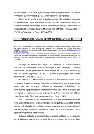 autônomos como o SESC e agências reguladoras) ou prestadoras de serviços
contratados ou conveniados (p. ex., vigia de empresa de vigilância).
       Como se vê, o rol é amplo e a jurisprudência não hesita em considerar
funcionário público, para fins penais, aqueles que, nas mais variadas situações,
exercem atividade de interesse público. Por exemplo, Escrivão de cartório não
oficializado (RT 537/302), Guarda Municipal (RT 611/381), Perito Judicial (RT
679/398) e Estagiário de Direito (RT 550/355).


          FUNCIONÁRIO PÚBLICO ESTRANGEIRO (CP, ART. 337-D)


Art. 337-D. Considera-se funcionário público estrangeiro, para os efeitos penais, quem, ainda
que transitoriamente ou sem remuneração, exerce cargo, emprego ou função pública em
entidades estatais ou em representações diplomáticas de país estrangeiro. (Incluído pela Lei nº
10467, de 11.6.2002)
Parágrafo único. Equipara-se a funcionário público estrangeiro quem exerce cargo, emprego ou
função em empresas controladas, diretamente ou indiretamente, pelo Poder Público de país
estrangeiro ou em organizações públicas internacionais. (Incluído pela Lei nº 10467, de
11.6.2002)


       O artigo em análise tem origem na “Convenção sobre o Combate da
Corrupção de Funcionários Públicos Estrangeiros em Transações Comerciais
Internacionais" firmada pelo Brasil em Paris, França, em 17.12.1997, ratificada por
meio do Decreto Legislativo 125, de 14.06.2000, e promulgada pelo Decreto
presidenciável 3.678, de 30.11.2000.
       Na definição de Maximiliano e Maximilianus Führer “Funcionário público
estrangeiro é qualquer pessoa (brasileiro ou estrangeiro) que exerça função
pública para país estrangeiro, inclusive representações diplomáticas, bem
como (formas equiparadas) em empresa controlada pelo Poder Público do país
estrangeiro, ou representante de organização pública internacional.” (Código
Penal Comentado, São Paulo, Malheiros, 3. ed., 2010, p. 646).
       Nos comentários ao art. 327 (vide anterior) já foram feitas considerações
sobre funcionário público, cargo, emprego e função pública. Aqui resta, apenas,
adaptar-se à situação de entidades estatais e representações diplomáticas de
país estrangeiro, empresas controladas pelo Poder Público de outro país e
organizações públicas internacionais.
       Entidade estatal é uma repartição estrangeira no Brasil (p. ex., imagine-
se que a Universidade de Buenos Aires, Argentina, abra um escritório em Porto
 