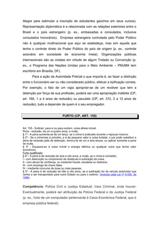 Alegre para estimular a inscrição de estudantes gaúchos em seus cursos).
Representação diplomática é a relacionada com as relações exteriores entre o
Brasil e o país estrangeiro (p. ex., embaixadas e consulados, inclusive
consulados honorários). Empresa estrangeira controlada pelo Poder Público
não é qualquer multinacional que aqui se estabeleça, mas sim aquela que
tenha o controle direto do Poder Público do país de origem (p. ex., controle
acionário    em     sociedade      de    economia      mista).    Organizações        públicas
internacionais são as criadas em virtude de algum Tratado ou Convenção (p.
ex., o Programa das Nações Unidas para o Meio Ambiente – PNUMA tem
escritório em Brasília, DF).
       Para a ação da Autoridade Policial o que importa é, ao fazer a distinção
entre o funcionário ser ou não considerado público, efetuar a tipificação correta.
Por exemplo, o fato de um vigia apropriar-se de um revólver que tem a
detenção por força de sua profissão, poderá ser uma apropriação indébita (CP,
art. 168, 1 a 4 anos de reclusão) ou peculato (CP, art. 312, 2 a 12 anos de
reclusão), tudo a depender de quem é o seu empregador.


                                 FURTO (CP, ART. 155)


Art. 155 - Subtrair, para si ou para outrem, coisa alheia móvel:
Pena - reclusão, de um a quatro anos, e multa.
§ 1º - A pena aumenta-se de um terço, se o crime é praticado durante o repouso noturno.
§ 2º - Se o criminoso é primário, e é de pequeno valor a coisa furtada, o juiz pode substituir a
pena de reclusão pela de detenção, diminuí-la de um a dois terços, ou aplicar somente a pena
de multa.
§ 3º - Equipara-se à coisa móvel a energia elétrica ou qualquer outra que tenha valor
econômico.
Furto qualificado
§ 4º - A pena é de reclusão de dois a oito anos, e multa, se o crime é cometido:
I - com destruição ou rompimento de obstáculo à subtração da coisa;
II - com abuso de confiança, ou mediante fraude, escalada ou destreza;
III - com emprego de chave falsa;
IV - mediante concurso de duas ou mais pessoas.
§ 5º - A pena é de reclusão de três a oito anos, se a subtração for de veículo automotor que
venha a ser transportado para outro Estado ou para o exterior. (Incluído pela Lei nº 9.426, de
1996)


Competência: Polícia Civil e Justiça Estadual, Vara Criminal, onde houver.
Eventualmente, poderá ser atribuição da Polícia Federal e da Justiça Federal
(p. ex., furto de um computador pertencente à Caixa Econômica Federal, que é
empresa pública federal).
 