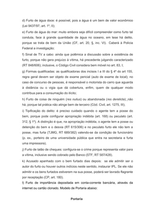 d) Furto de água doce: é possível, pois a água é um bem de valor econômico
(Lei 9437/97, art. 1º, II);
e) Furto de água do mar: muito embora seja difícil compreender como furto tal
conduta, face à grande quantidade de água no oceano, em tese há delito,
porque se trata de bem da União (CF, art. 20, §, inc. VI). Caberá à Polícia
Federal a investigação;
f) Sinal de TV a cabo: ainda que polêmica a discussão sobre a existência de
furto, porque não gera prejuízo à vítima, há precedente julgando caracterizado
(RT 848/606); inclusive, o Código Civil considera bem móvel no art. 83, I;
g) Formas qualificadas: as qualificadoras dos incisos I a III do § 4º do art 155,
regra geral devem ser objeto de exame pericial (auto de exame de local); no
caso de concurso de pessoas, é responsável o motorista do carro que aguarda
à distância ou o vigia que dá cobertura, enfim, quem de qualquer modo
contribua para a consumação do ilícito;
h) Furto de coisa de ninguém (res nulius) ou abandonada (res derelicta): não
há, porque tal prática não atinge bem de terceiro (Cód. Civil, art. 1275, III);
i) Tipificação do delito: é preciso cuidado quando o agente tem a posse do
bem, porque pode configurar apropriação indébita (art. 168) ou peculato (art.
312, § 1º). A distinção é que, na apropriação indébita, o agente tem a posse ou
detenção do bem e o desvia (RT 615/306) e no peculato furto ele não tem a
posse, mas furta (TJMG, RT 689/382) valendo-se da condição de funcionário
(p. ex., porteiro de uma universidade pública que entra na secretaria e furta
uma impressora).
j) Furto de talão de cheques: configura-se o crime porque representa valor para
a vítima, inclusive sendo cobrado pelo Banco (STF, RT 587/428).
k) Acusado apanhado com o bem furtado dias depois: se ele admitir ser o
autor do furto ou houver outros indícios neste sentido, instaurar IPL. Se ele não
admitir e os bens furtados estiverem na sua posse, poderá ser lavrado flagrante
por receptação (CP, art. 180).
l) Furto de importância depositada em conta-corrente bancária, através da
internet ou cartão clonado. Modelo de Portaria abaixo:


                                     Portaria
 