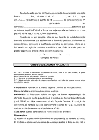 Tendo chegado ao meu conhecimento, através de comunicado feito pelo
Banco ............... S.A.,           através do of. nº ....................., de .../.../......., que
em .../.../...... foi subtraída a quantia de R$ ................... da conta-corrente de nº
......................,                                     pertencente                                    ao
correntista ......................................................................................determino que
se instaure Inquérito Policial, a fim de que seja apurada a existência do crime
previsto no art. 155, º 4º, inc. II, do Código Penal.
          Registre-se e, em seguida, oficie-se ao Gerente do estabelecimento
bancário, solicitando-se que esclareça se a fraude foi praticada via internet ou
cartão clonado, bem como a qualificação completa do correntista. Intime-se o
funcionário da agência bancária, mencionado no ofício recebido, para vir
prestar depoimento em dia e hora a serem designados.
                          ................., .... de.........................de...............
                                            Delegado de Polícia


                          FURTO DE COISA COMUM (CP, ART. 156)


Art. 156 - Subtrair o condômino, co-herdeiro ou sócio, para si ou para outrem, a quem
legitimamente a detém, a coisa comum:
Pena - detenção, de seis meses a dois anos, ou multa.
§ 1º - Somente se procede mediante representação.
§ 2º - Não é punível a subtração de coisa comum fungível, cujo valor não excede a quota a que
tem direito o agente.


Competência: Polícia Civil e Juizado Especial Criminal da Justiça Estadual.
Objeto jurídico: a propriedade ou posse legítima.
Providência: a Autoridade Policial só agirá se houver representação do
ofendido. Caso ela exista, providenciará a lavratura de Termo Circunstanciado
(Lei 9.099/95, art. 69) e remessa ao Juizado Especial Criminal. A condição de
condômino, co-herdeiro ou sócio acompanhará os autos de TC (p. ex., cópia do
contrato social demonstrando a condição de sócio).
Ação penal: pública condicionada a representação do ofendido.
Observações:
a) Podem ser sujeito ativo o condômino (co-proprietário), co-herdeiro ou sócio;
b) Em tese, o sócio que furta coisa da sociedade pratica o delito do art. 156 e
 
