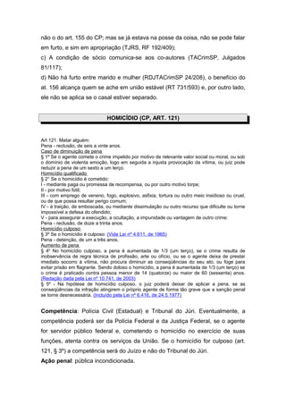 não o do art. 155 do CP; mas se já estava na posse da coisa, não se pode falar
em furto, e sim em apropriação (TJRS, RF 192/409);
c) A condição de sócio comunica-se aos co-autores (TACrimSP, Julgados
81/117);
d) Não há furto entre marido e mulher (RDJTACrimSP 24/208), o benefício do
at. 156 alcança quem se ache em união estável (RT 731/593) e, por outro lado,
ele não se aplica se o casal estiver separado.


                              HOMICÍDIO (CP, ART. 121)


Art 121. Matar alguém:
Pena - reclusão, de seis a vinte anos.
Caso de diminuição de pena
§ 1º Se o agente comete o crime impelido por motivo de relevante valor social ou moral, ou sob
o domínio de violenta emoção, logo em seguida a injusta provocação da vítima, ou juiz pode
reduzir a pena de um sexto a um terço.
Homicídio qualificado
§ 2° Se o homicídio é cometido:
I - mediante paga ou promessa de recompensa, ou por outro motivo torpe;
II - por motivo fútil;
III - com emprego de veneno, fogo, explosivo, asfixia, tortura ou outro meio insidioso ou cruel,
ou de que possa resultar perigo comum;
IV - à traição, de emboscada, ou mediante dissimulação ou outro recurso que dificulte ou torne
impossível a defesa do ofendido;
V - para assegurar a execução, a ocultação, a impunidade ou vantagem de outro crime:
Pena - reclusão, de doze a trinta anos.
Homicídio culposo
§ 3º Se o homicídio é culposo: (Vide Lei nº 4.611, de 1965)
Pena - detenção, de um a três anos.
Aumento de pena
§ 4o No homicídio culposo, a pena é aumentada de 1/3 (um terço), se o crime resulta de
inobservância de regra técnica de profissão, arte ou ofício, ou se o agente deixa de prestar
imediato socorro à vítima, não procura diminuir as conseqüências do seu ato, ou foge para
evitar prisão em flagrante. Sendo doloso o homicídio, a pena é aumentada de 1/3 (um terço) se
o crime é praticado contra pessoa menor de 14 (quatorze) ou maior de 60 (sessenta) anos.
(Redação dada pela Lei nº 10.741, de 2003)
§ 5º - Na hipótese de homicídio culposo, o juiz poderá deixar de aplicar a pena, se as
conseqüências da infração atingirem o próprio agente de forma tão grave que a sanção penal
se torne desnecessária. (Incluído pela Lei nº 6.416, de 24.5.1977)


Competência: Polícia Civil (Estadual) e Tribunal do Júri. Eventualmente, a
competência poderá ser da Polícia Federal e da Justiça Federal, se o agente
for servidor público federal e, cometendo o homicídio no exercício de suas
funções, atenta contra os serviços da União. Se o homicídio for culposo (art.
121, § 3º) a competência será do Juízo e não do Tribunal do Júri.
Ação penal: pública incondicionada.
 