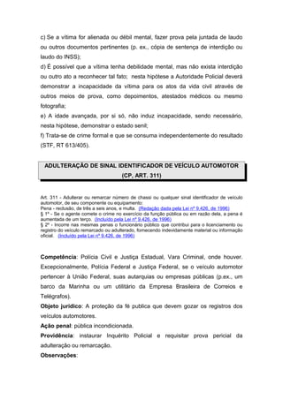 c) Se a vítima for alienada ou débil mental, fazer prova pela juntada de laudo
ou outros documentos pertinentes (p. ex., cópia de sentença de interdição ou
laudo do INSS);
d) É possível que a vítima tenha debilidade mental, mas não exista interdição
ou outro ato a reconhecer tal fato; nesta hipótese a Autoridade Policial deverá
demonstrar a incapacidade da vítima para os atos da vida civil através de
outros meios de prova, como depoimentos, atestados médicos ou mesmo
fotografia;
e) A idade avançada, por si só, não induz incapacidade, sendo necessário,
nesta hipótese, demonstrar o estado senil;
f) Trata-se de crime formal e que se consuma independentemente do resultado
(STF, RT 613/405).


 ADULTERAÇÃO DE SINAL IDENTIFICADOR DE VEÍCULO AUTOMOTOR
                                     (CP, ART. 311)


Art. 311 - Adulterar ou remarcar número de chassi ou qualquer sinal identificador de veículo
automotor, de seu componente ou equipamento:
Pena - reclusão, de três a seis anos, e multa. (Redação dada pela Lei nº 9.426, de 1996)
§ 1º - Se o agente comete o crime no exercício da função pública ou em razão dela, a pena é
aumentada de um terço. (Incluído pela Lei nº 9.426, de 1996)
§ 2º - Incorre nas mesmas penas o funcionário público que contribui para o licenciamento ou
registro do veículo remarcado ou adulterado, fornecendo indevidamente material ou informação
oficial. (Incluído pela Lei nº 9.426, de 1996)



Competência: Polícia Civil e Justiça Estadual, Vara Criminal, onde houver.
Excepcionalmente, Polícia Federal e Justiça Federal, se o veículo automotor
pertencer à União Federal, suas autarquias ou empresas públicas (p.ex., um
barco da Marinha ou um utilitário da Empresa Brasileira de Correios e
Telégrafos).
Objeto jurídico: A proteção da fé publica que devem gozar os registros dos
veículos automotores.
Ação penal: pública incondicionada.
Providência: instaurar Inquérito Policial e requisitar prova pericial da
adulteração ou remarcação.
Observações:
 