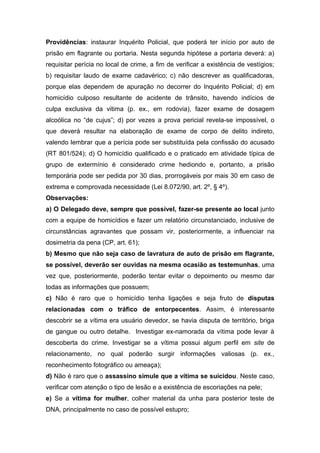 Providências: instaurar Inquérito Policial, que poderá ter início por auto de
prisão em flagrante ou portaria. Nesta segunda hipótese a portaria deverá: a)
requisitar perícia no local de crime, a fim de verificar a existência de vestígios;
b) requisitar laudo de exame cadavérico; c) não descrever as qualificadoras,
porque elas dependem de apuração no decorrer do Inquérito Policial; d) em
homicídio culposo resultante de acidente de trânsito, havendo indícios de
culpa exclusiva da vitima (p. ex., em rodovia), fazer exame de dosagem
alcoólica no “de cujus”; d) por vezes a prova pericial revela-se impossível, o
que deverá resultar na elaboração de exame de corpo de delito indireto,
valendo lembrar que a perícia pode ser substituída pela confissão do acusado
(RT 801/524); d) O homicídio qualificado e o praticado em atividade típica de
grupo de extermínio é considerado crime hediondo e, portanto, a prisão
temporária pode ser pedida por 30 dias, prorrogáveis por mais 30 em caso de
extrema e comprovada necessidade (Lei 8.072/90, art. 2º, § 4º).
Observações:
a) O Delegado deve, sempre que possível, fazer-se presente ao local junto
com a equipe de homicídios e fazer um relatório circunstanciado, inclusive de
circunstâncias agravantes que possam vir, posteriormente, a influenciar na
dosimetria da pena (CP, art. 61);
b) Mesmo que não seja caso de lavratura de auto de prisão em flagrante,
se possível, deverão ser ouvidas na mesma ocasião as testemunhas, uma
vez que, posteriormente, poderão tentar evitar o depoimento ou mesmo dar
todas as informações que possuem;
c) Não é raro que o homicídio tenha ligações e seja fruto de disputas
relacionadas com o tráfico de entorpecentes. Assim, é interessante
descobrir se a vítima era usuário devedor, se havia disputa de território, briga
de gangue ou outro detalhe. Investigar ex-namorada da vítima pode levar à
descoberta do crime. Investigar se a vítima possui algum perfil em site de
relacionamento, no qual poderão surgir informações valiosas (p. ex.,
reconhecimento fotográfico ou ameaça);
d) Não é raro que o assassino simule que a vítima se suicidou. Neste caso,
verificar com atenção o tipo de lesão e a existência de escoriações na pele;
e) Se a vítima for mulher, colher material da unha para posterior teste de
DNA, principalmente no caso de possível estupro;
 