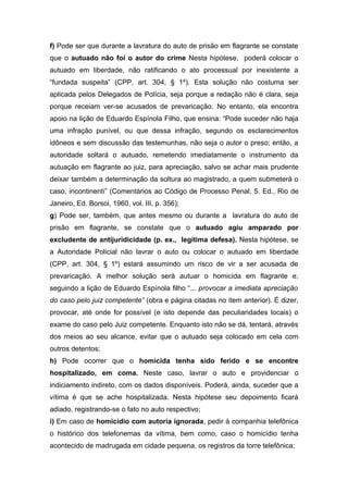 f) Pode ser que durante a lavratura do auto de prisão em flagrante se constate
que o autuado não foi o autor do crime Nesta hipótese, poderá colocar o
autuado em liberdade, não ratificando o ato processual por inexistente a
“fundada suspeita” (CPP, art. 304, § 1º). Esta solução não costuma ser
aplicada pelos Delegados de Polícia, seja porque a redação não é clara, seja
porque receiam ver-se acusados de prevaricação. No entanto, ela encontra
apoio na lição de Eduardo Espínola Filho, que ensina: “Pode suceder não haja
uma infração punível, ou que dessa infração, segundo os esclarecimentos
idôneos e sem discussão das testemunhas, não seja o autor o preso; então, a
autoridade soltará o autuado, remetendo imediatamente o instrumento da
autuação em flagrante ao juiz, para apreciação, salvo se achar mais prudente
deixar também a determinação da soltura ao magistrado, a quem submeterá o
caso, incontinenti” (Comentários ao Código de Processo Penal, 5. Ed., Rio de
Janeiro, Ed. Borsoi, 1960, vol. III, p. 356);
g) Pode ser, também, que antes mesmo ou durante a lavratura do auto de
prisão em flagrante, se constate que o autuado agiu amparado por
excludente de antijuridicidade (p. ex., legítima defesa). Nesta hipótese, se
a Autoridade Policial não lavrar o auto ou colocar o autuado em liberdade
(CPP, art. 304, § 1º) estará assumindo um risco de vir a ser acusada de
prevaricação. A melhor solução será autuar o homicida em flagrante e,
seguindo a lição de Eduardo Espínola filho “... provocar a imediata apreciação
do caso pelo juiz competente” (obra e página citadas no item anterior). É dizer,
provocar, até onde for possível (e isto depende das peculiaridades locais) o
exame do caso pelo Juiz competente. Enquanto isto não se dá, tentará, através
dos meios ao seu alcance, evitar que o autuado seja colocado em cela com
outros detentos;
h) Pode ocorrer que o homicida tenha sido ferido e se encontre
hospitalizado, em coma. Neste caso, lavrar o auto e providenciar o
indiciamento indireto, com os dados disponíveis. Poderá, ainda, suceder que a
vítima é que se ache hospitalizada. Nesta hipótese seu depoimento ficará
adiado, registrando-se o fato no auto respectivo;
i) Em caso de homicídio com autoria ignorada, pedir à companhia telefônica
o histórico dos telefonemas da vítima, bem como, caso o homicídio tenha
acontecido de madrugada em cidade pequena, os registros da torre telefônica;
 