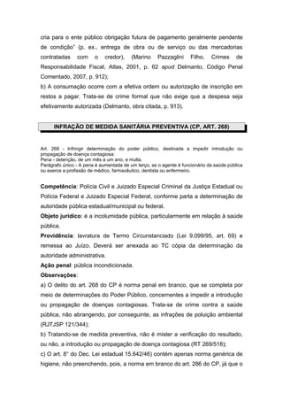cria para o ente público obrigação futura de pagamento geralmente pendente
de condição” (p. ex., entrega de obra ou de serviço ou das mercadorias
contratadas     com     o    credor),    (Marino     Pazzaglini     Filho,   Crimes      de
Responsabilidade Fiscal, Atlas, 2001, p. 62 apud Delmanto, Código Penal
Comentado, 2007, p. 912);
b) A consumação ocorre com a efetiva ordem ou autorização de inscrição em
restos a pagar. Trata-se de crime formal que não exige que a despesa seja
efetivamente autorizada (Delmanto, obra citada, p. 913).


      INFRAÇÃO DE MEDIDA SANITÁRIA PREVENTIVA (CP, ART. 268)


Art. 268 - Infringir determinação do poder público, destinada a impedir introdução ou
propagação de doença contagiosa:
Pena - detenção, de um mês a um ano, e multa.
Parágrafo único - A pena é aumentada de um terço, se o agente é funcionário da saúde pública
ou exerce a profissão de médico, farmacêutico, dentista ou enfermeiro.


Competência: Polícia Civil e Juizado Especial Criminal da Justiça Estadual ou
Polícia Federal e Juizado Especial Federal, conforme parta a determinação de
autoridade pública estadual/municipal ou federal.
Objeto jurídico: é a incolumidade pública, particularmente em relação à saúde
pública.
Providência: lavratura de Termo Circunstanciado (Lei 9.099/95, art. 69) e
remessa ao Juízo. Deverá ser anexada ao TC cópia da determinação da
autoridade administrativa.
Ação penal: pública incondicionada.
Observações:
a) O delito do art. 268 do CP é norma penal em branco, que se completa por
meio de determinações do Poder Público, concernentes a impedir a introdução
ou propagação de doenças contagiosas. Trata-se de crime contra a saúde
pública, não abrangendo, por conseguinte, as infrações de poluição ambiental
(RJTJSP 121/344);
b) Tratando-se de medida preventiva, não é mister a verificação do resultado,
ou não, a introdução ou propagação de doença contagiosa (RT 269/518);
c) O art. 8° do Dec. Lei estadual 15.642/46) contém apenas norma genérica de
higiene, não preenchendo, pois, a norma em branco do art. 286 do CP, já que o
 