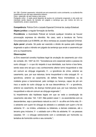 Art. 236 - Contrair casamento, induzindo em erro essencial o outro contraente, ou ocultando-lhe
impedimento que não seja casamento anterior:
Pena - detenção, de seis meses a dois anos.
Parágrafo único - A ação penal depende de queixa do contraente enganado e não pode ser
intentada senão depois de transitar em julgado a sentença que, por motivo de erro ou
impedimento, anule o casamento.


Competência: Polícia Civil e Juizado Especial Criminal da Justiça Estadual.
Objeto jurídico: a regular formação da família.
Providência: a Autoridade Policial só tomará qualquer iniciativa se houver
provocação expressa do ofendido. No caso, será a lavratura de Termo
Circunstanciado (Lei 9.099/95, art. 69) e remessa ao Juizado Especial Criminal.
Ação penal: privada. Só pode ser exercido o direito de queixa pelo cônjuge
enganado e após o trânsito em julgado da sentença que anule o casamento por
erro ou impedimento.
Observações:
a) Erro essencial constitui hipótese legal de anulação de casamento por vício
de vontade. Art. 1557 do CC: ”Considera-se erro essencial sobre a pessoa do
outro cônjuge: I - o que diz respeito à sua identidade, sua honra e boa fama,
sendo esse erro tal que o seu conhecimento ulterior torne insuportável a vida
em comum ao cônjuge enganado; II - a ignorância de crime, anterior ao
casamento, que, por sua natureza, torne insuportável a vida conjugal; III - a
ignorância, anterior ao casamento, de defeito físico irremediável, ou de
moléstia grave e transmissível, pelo contágio ou herança, capaz de pôr em
risco a saúde do outro cônjuge ou de sua descendência; IV - a ignorância,
anterior ao casamento, de doença mental grave que, por sua natureza, torne
insuportável a vida em comum ao cônjuge enganado.”;
b) Impedimento são hipóteses legais em que se veda a constituição do
casamento; são elas: “Art. 1.521. Não podem casar: I - os ascendentes com os
descendentes, seja o parentesco natural ou civil; II - os afins em linha reta; III -
o adotante com quem foi cônjuge do adotado e o adotado com quem o foi do
adotante; IV - os irmãos, unilaterais ou bilaterais, e demais colaterais, até o
terceiro grau inclusive; V - o adotado com o filho do adotante; VI - as pessoas
casadas; VII - o cônjuge sobrevivente com o condenado por homicídio ou
tentativa de homicídio contra o seu consorte.”;
 