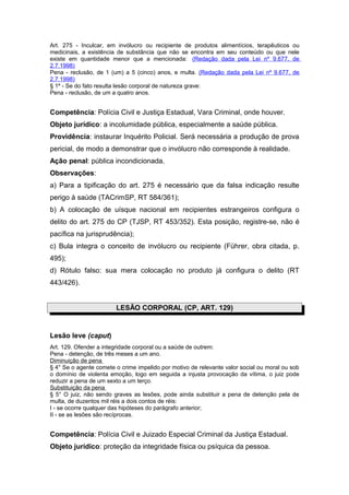 Art. 275 - Inculcar, em invólucro ou recipiente de produtos alimentícios, terapêuticos ou
medicinais, a existência de substância que não se encontra em seu conteúdo ou que nele
existe em quantidade menor que a mencionada: (Redação dada pela Lei nº 9.677, de
2.7.1998)
Pena - reclusão, de 1 (um) a 5 (cinco) anos, e multa. (Redação dada pela Lei nº 9.677, de
2.7.1998)
§ 1º - Se do fato resulta lesão corporal de natureza grave:
Pena - reclusão, de um a quatro anos.


Competência: Polícia Civil e Justiça Estadual, Vara Criminal, onde houver.
Objeto jurídico: a incolumidade pública, especialmente a saúde pública.
Providência: instaurar Inquérito Policial. Será necessária a produção de prova
pericial, de modo a demonstrar que o invólucro não corresponde à realidade.
Ação penal: pública incondicionada.
Observações:
a) Para a tipificação do art. 275 é necessário que da falsa indicação resulte
perigo à saúde (TACrimSP, RT 584/361);
b) A colocação de uísque nacional em recipientes estrangeiros configura o
delito do art. 275 do CP (TJSP, RT 453/352). Esta posição, registre-se, não é
pacífica na jurisprudência);
c) Bula integra o conceito de invólucro ou recipiente (Führer, obra citada, p.
495);
d) Rótulo falso: sua mera colocação no produto já configura o delito (RT
443/426).


                        LESÃO CORPORAL (CP, ART. 129)


Lesão leve (caput)
Art. 129. Ofender a integridade corporal ou a saúde de outrem:
Pena - detenção, de três meses a um ano.
Diminuição de pena
§ 4° Se o agente comete o crime impelido por motivo de relevante valor social ou moral ou sob
o domínio de violenta emoção, logo em seguida a injusta provocação da vítima, o juiz pode
reduzir a pena de um sexto a um terço.
Substituição da pena
§ 5° O juiz, não sendo graves as lesões, pode ainda substituir a pena de detenção pela de
multa, de duzentos mil réis a dois contos de réis:
I - se ocorre qualquer das hipóteses do parágrafo anterior;
II - se as lesões são recíprocas.


Competência: Polícia Civil e Juizado Especial Criminal da Justiça Estadual.
Objeto jurídico: proteção da integridade física ou psíquica da pessoa.
 