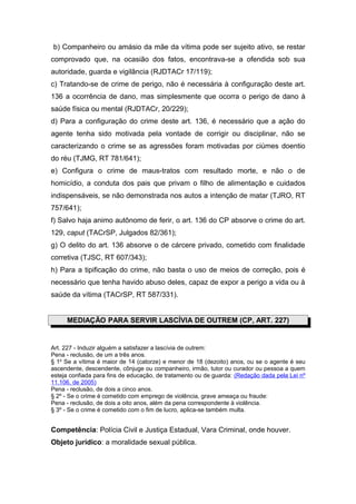 b) Companheiro ou amásio da mãe da vítima pode ser sujeito ativo, se restar
comprovado que, na ocasião dos fatos, encontrava-se a ofendida sob sua
autoridade, guarda e vigilância (RJDTACr 17/119);
c) Tratando-se de crime de perigo, não é necessária à configuração deste art.
136 a ocorrência de dano, mas simplesmente que ocorra o perigo de dano à
saúde física ou mental (RJDTACr, 20/229);
d) Para a configuração do crime deste art. 136, é necessário que a ação do
agente tenha sido motivada pela vontade de corrigir ou disciplinar, não se
caracterizando o crime se as agressões foram motivadas por ciúmes doentio
do réu (TJMG, RT 781/641);
e) Configura o crime de maus-tratos com resultado morte, e não o de
homicídio, a conduta dos pais que privam o filho de alimentação e cuidados
indispensáveis, se não demonstrada nos autos a intenção de matar (TJRO, RT
757/641);
f) Salvo haja animo autônomo de ferir, o art. 136 do CP absorve o crime do art.
129, caput (TACrSP, Julgados 82/361);
g) O delito do art. 136 absorve o de cárcere privado, cometido com finalidade
corretiva (TJSC, RT 607/343);
h) Para a tipificação do crime, não basta o uso de meios de correção, pois é
necessário que tenha havido abuso deles, capaz de expor a perigo a vida ou à
saúde da vítima (TACrSP, RT 587/331).


     MEDIAÇÃO PARA SERVIR LASCÍVIA DE OUTREM (CP, ART. 227)


Art. 227 - Induzir alguém a satisfazer a lascívia de outrem:
Pena - reclusão, de um a três anos.
§ 1o Se a vítima é maior de 14 (catorze) e menor de 18 (dezoito) anos, ou se o agente é seu
ascendente, descendente, cônjuge ou companheiro, irmão, tutor ou curador ou pessoa a quem
esteja confiada para fins de educação, de tratamento ou de guarda: (Redação dada pela Lei nº
11.106, de 2005)
Pena - reclusão, de dois a cinco anos.
§ 2º - Se o crime é cometido com emprego de violência, grave ameaça ou fraude:
Pena - reclusão, de dois a oito anos, além da pena correspondente à violência.
§ 3º - Se o crime é cometido com o fim de lucro, aplica-se também multa.


Competência: Polícia Civil e Justiça Estadual, Vara Criminal, onde houver.
Objeto jurídico: a moralidade sexual pública.
 