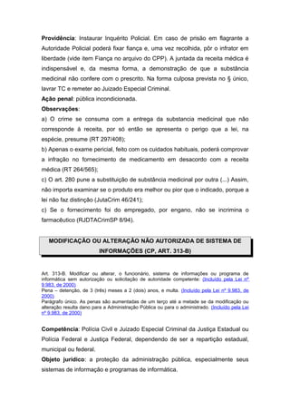 Providência: Instaurar Inquérito Policial. Em caso de prisão em flagrante a
Autoridade Policial poderá fixar fiança e, uma vez recolhida, pôr o infrator em
liberdade (vide item Fiança no arquivo do CPP). A juntada da receita médica é
indispensável e, da mesma forma, a demonstração de que a substância
medicinal não confere com o prescrito. Na forma culposa prevista no § único,
lavrar TC e remeter ao Juizado Especial Criminal.
Ação penal: pública incondicionada.
Observações:
a) O crime se consuma com a entrega da substancia medicinal que não
corresponde à receita, por só então se apresenta o perigo que a lei, na
espécie, presume (RT 297/408);
b) Apenas o exame pericial, feito com os cuidados habituais, poderá comprovar
a infração no fornecimento de medicamento em desacordo com a receita
médica (RT 264/565);
c) O art. 280 pune a substituição de substância medicinal por outra (...) Assim,
não importa examinar se o produto era melhor ou pior que o indicado, porque a
lei não faz distinção (JutaCrim 46/241);
c) Se o fornecimento foi do empregado, por engano, não se incrimina o
farmacêutico (RJDTACrimSP 8/94).


   MODIFICAÇÃO OU ALTERAÇÃO NÃO AUTORIZADA DE SISTEMA DE
                          INFORMAÇÕES (CP, ART. 313-B)


Art. 313-B. Modificar ou alterar, o funcionário, sistema de informações ou programa de
informática sem autorização ou solicitação de autoridade competente: (Incluído pela Lei nº
9.983, de 2000)
Pena – detenção, de 3 (três) meses a 2 (dois) anos, e multa. (Incluído pela Lei nº 9.983, de
2000)
Parágrafo único. As penas são aumentadas de um terço até a metade se da modificação ou
alteração resulta dano para a Administração Pública ou para o administrado. (Incluído pela Lei
nº 9.983, de 2000)


Competência: Polícia Civil e Juizado Especial Criminal da Justiça Estadual ou
Polícia Federal e Justiça Federal, dependendo de ser a repartição estadual,
municipal ou federal.
Objeto jurídico: a proteção da administração pública, especialmente seus
sistemas de informação e programas de informática.
 